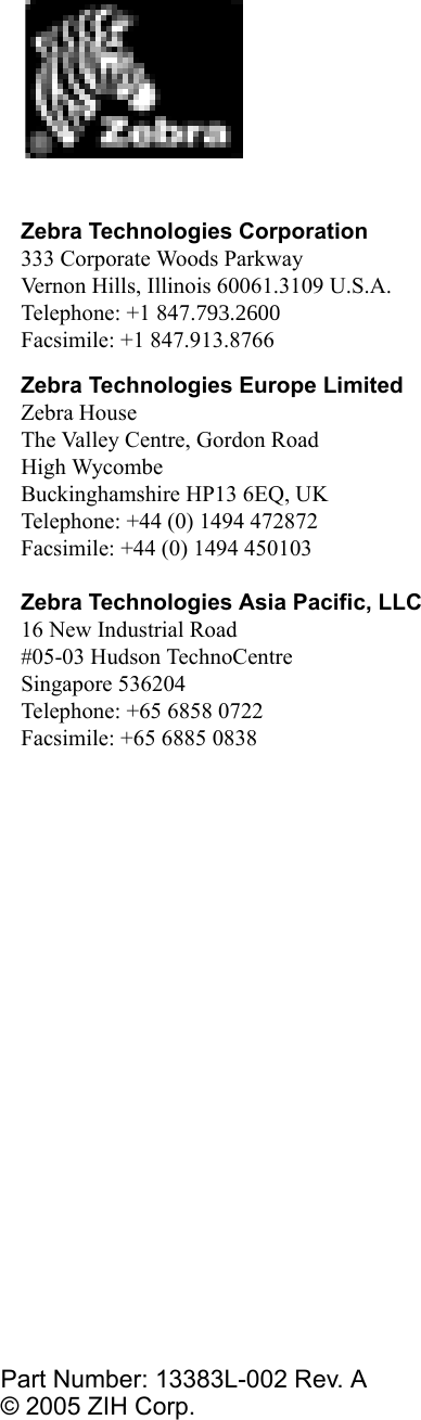 Zebra Technologies Corporation333 Corporate Woods ParkwayVernon Hills, Illinois 60061.3109 U.S.A.Telephone: +1 847.793.2600Facsimile: +1 847.913.8766Zebra Technologies Europe LimitedZebra HouseThe Valley Centre, Gordon RoadHigh WycombeBuckinghamshire HP13 6EQ, UKTelephone: +44 (0) 1494 472872Facsimile: +44 (0) 1494 450103Zebra Technologies Asia Pacific, LLC16 New Industrial Road#05-03 Hudson TechnoCentreSingapore 536204Telephone: +65 6858 0722Facsimile: +65 6885 0838Part Number: 13383L-002 Rev. A© 2005 ZIH Corp.