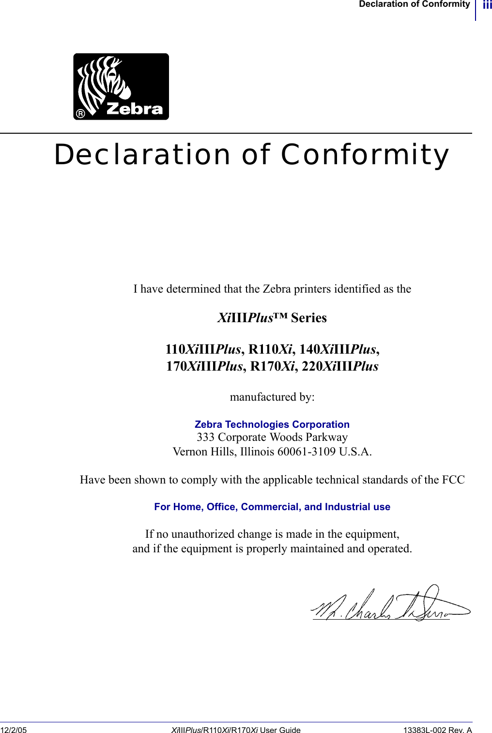 iiiDeclaration of Conformity12/2/05 XiIIIPlus/R110Xi/R170Xi User Guide 13383L-002 Rev. ADeclaration of ConformityI have determined that the Zebra printers identified as theXiIIIPlus™ Series110XiIIIPlus, R110Xi, 140XiIIIPlus,170XiIIIPlus, R170Xi, 220XiIIIPlusmanufactured by:Zebra Technologies Corporation333 Corporate Woods ParkwayVernon Hills, Illinois 60061-3109 U.S.A.Have been shown to comply with the applicable technical standards of the FCCFor Home, Office, Commercial, and Industrial useIf no unauthorized change is made in the equipment,and if the equipment is properly maintained and operated.