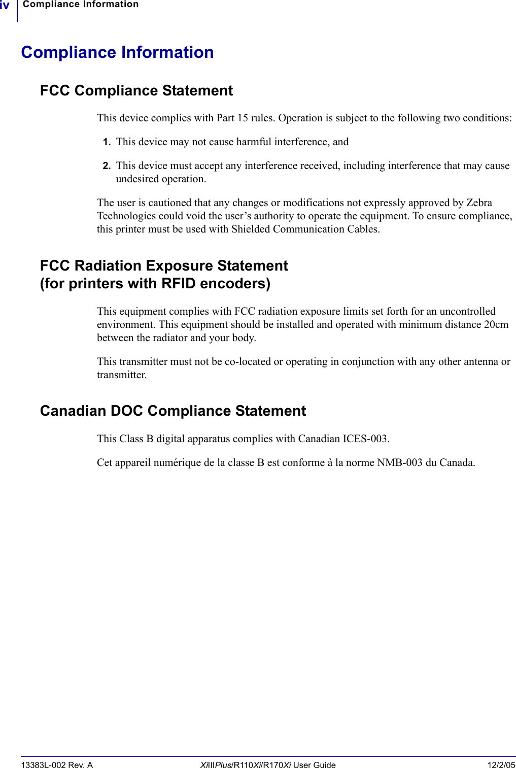 Compliance Informationiv13383L-002 Rev. A XiIIIPlus/R110Xi/R170Xi User Guide 12/2/05Compliance InformationFCC Compliance StatementThis device complies with Part 15 rules. Operation is subject to the following two conditions:1. This device may not cause harmful interference, and2. This device must accept any interference received, including interference that may cause undesired operation.The user is cautioned that any changes or modifications not expressly approved by Zebra Technologies could void the user’s authority to operate the equipment. To ensure compliance, this printer must be used with Shielded Communication Cables.FCC Radiation Exposure Statement (for printers with RFID encoders)This equipment complies with FCC radiation exposure limits set forth for an uncontrolled environment. This equipment should be installed and operated with minimum distance 20cm between the radiator and your body.This transmitter must not be co-located or operating in conjunction with any other antenna or transmitter.Canadian DOC Compliance StatementThis Class B digital apparatus complies with Canadian ICES-003. Cet appareil numérique de la classe B est conforme à la norme NMB-003 du Canada.