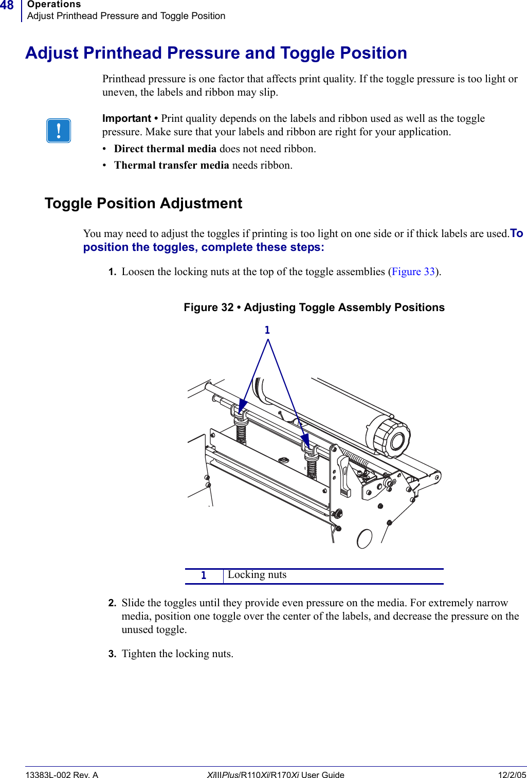 OperationsAdjust Printhead Pressure and Toggle Position4813383L-002 Rev. A XiIIIPlus/R110Xi/R170Xi User Guide 12/2/05Adjust Printhead Pressure and Toggle PositionPrinthead pressure is one factor that affects print quality. If the toggle pressure is too light or uneven, the labels and ribbon may slip.Toggle Position AdjustmentYou may need to adjust the toggles if printing is too light on one side or if thick labels are used.To position the toggles, complete these steps:1. Loosen the locking nuts at the top of the toggle assemblies (Figure 33).Figure 32 • Adjusting Toggle Assembly Positions2. Slide the toggles until they provide even pressure on the media. For extremely narrow media, position one toggle over the center of the labels, and decrease the pressure on the unused toggle.3. Tighten the locking nuts.Important • Print quality depends on the labels and ribbon used as well as the toggle pressure. Make sure that your labels and ribbon are right for your application. •Direct thermal media does not need ribbon.•Thermal transfer media needs ribbon.1Locking nuts1 
