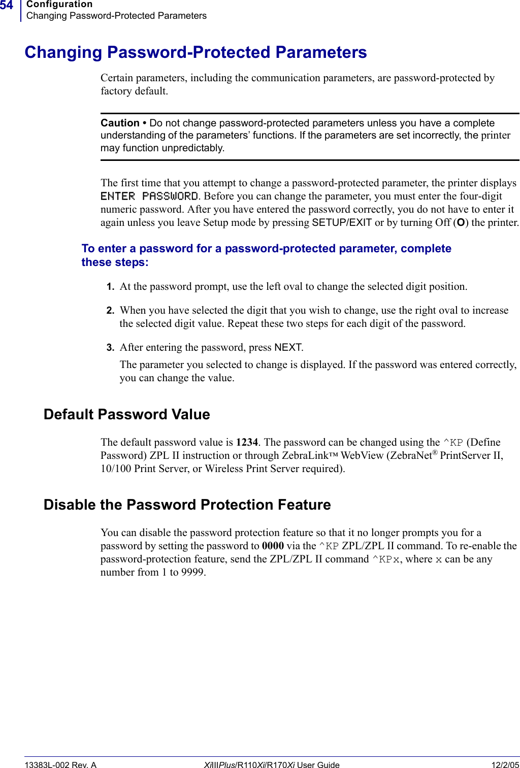 ConfigurationChanging Password-Protected Parameters5413383L-002 Rev. A XiIIIPlus/R110Xi/R170Xi User Guide 12/2/05Changing Password-Protected ParametersCertain parameters, including the communication parameters, are password-protected by factory default.The first time that you attempt to change a password-protected parameter, the printer displays ENTER PASSWORD. Before you can change the parameter, you must enter the four-digit numeric password. After you have entered the password correctly, you do not have to enter it again unless you leave Setup mode by pressing SETUP/EXIT or by turning Off (O) the printer.To enter a password for a password-protected parameter, complete these steps:1. At the password prompt, use the left oval to change the selected digit position.2. When you have selected the digit that you wish to change, use the right oval to increase the selected digit value. Repeat these two steps for each digit of the password.3. After entering the password, press NEXT.The parameter you selected to change is displayed. If the password was entered correctly, you can change the value.Default Password ValueThe default password value is 1234. The password can be changed using the ^KP (Define Password) ZPL II instruction or through ZebraLink™ WebView (ZebraNet®PrintServer II, 10/100 Print Server, or Wireless Print Server required).Disable the Password Protection FeatureYou can disable the password protection feature so that it no longer prompts you for a password by setting the password to 0000 via the ^KP ZPL/ZPL II command. To re-enable the password-protection feature, send the ZPL/ZPL II command ^KPx, where x can be any number from 1 to 9999.Caution • Do not change password-protected parameters unless you have a complete understanding of the parameters’ functions. If the parameters are set incorrectly, the printer may function unpredictably.