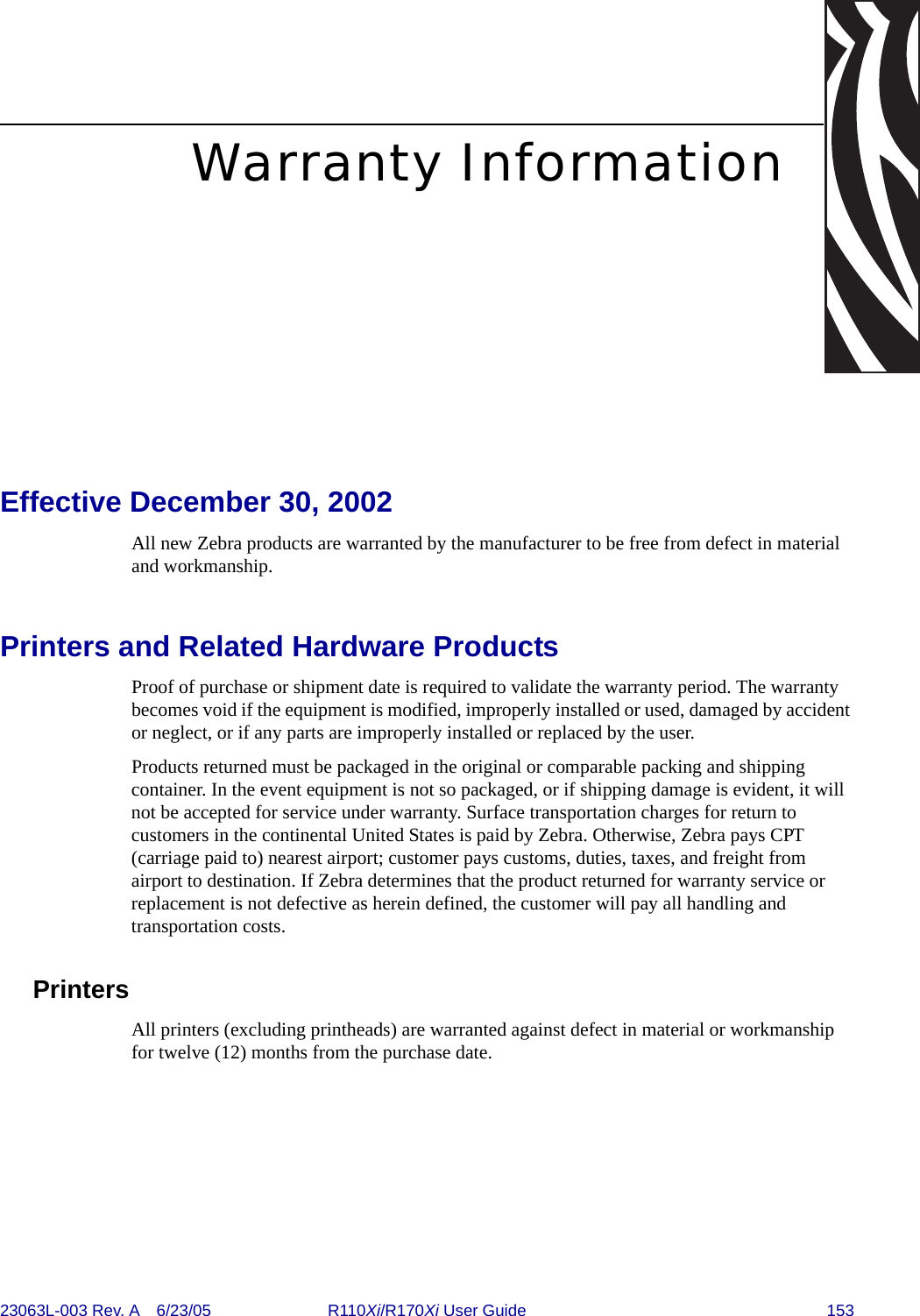 23063L-003 Rev. A 6/23/05 R110Xi/R170Xi User Guide 153Warranty InformationEffective December 30, 2002All new Zebra products are warranted by the manufacturer to be free from defect in material and workmanship. Printers and Related Hardware ProductsProof of purchase or shipment date is required to validate the warranty period. The warranty becomes void if the equipment is modified, improperly installed or used, damaged by accident or neglect, or if any parts are improperly installed or replaced by the user.Products returned must be packaged in the original or comparable packing and shipping container. In the event equipment is not so packaged, or if shipping damage is evident, it will not be accepted for service under warranty. Surface transportation charges for return to customers in the continental United States is paid by Zebra. Otherwise, Zebra pays CPT (carriage paid to) nearest airport; customer pays customs, duties, taxes, and freight from airport to destination. If Zebra determines that the product returned for warranty service or replacement is not defective as herein defined, the customer will pay all handling and transportation costs.PrintersAll printers (excluding printheads) are warranted against defect in material or workmanship for twelve (12) months from the purchase date.