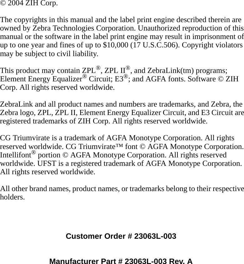 © 2004 ZIH Corp.The copyrights in this manual and the label print engine described therein are owned by Zebra Technologies Corporation. Unauthorized reproduction of this manual or the software in the label print engine may result in imprisonment of up to one year and fines of up to $10,000 (17 U.S.C.506). Copyright violators may be subject to civil liability.This product may contain ZPL®, ZPL II®, and ZebraLink(tm) programs; Element Energy Equalizer® Circuit; E3®; and AGFA fonts. Software © ZIH Corp. All rights reserved worldwide.ZebraLink and all product names and numbers are trademarks, and Zebra, the Zebra logo, ZPL, ZPL II, Element Energy Equalizer Circuit, and E3 Circuit are registered trademarks of ZIH Corp. All rights reserved worldwide.CG Triumvirate is a trademark of AGFA Monotype Corporation. All rights reserved worldwide. CG Triumvirate™ font © AGFA Monotype Corporation. Intellifont® portion © AGFA Monotype Corporation. All rights reserved worldwide. UFST is a registered trademark of AGFA Monotype Corporation. All rights reserved worldwide.All other brand names, product names, or trademarks belong to their respective holders.Customer Order # 23063L-003Manufacturer Part # 23063L-003 Rev. A