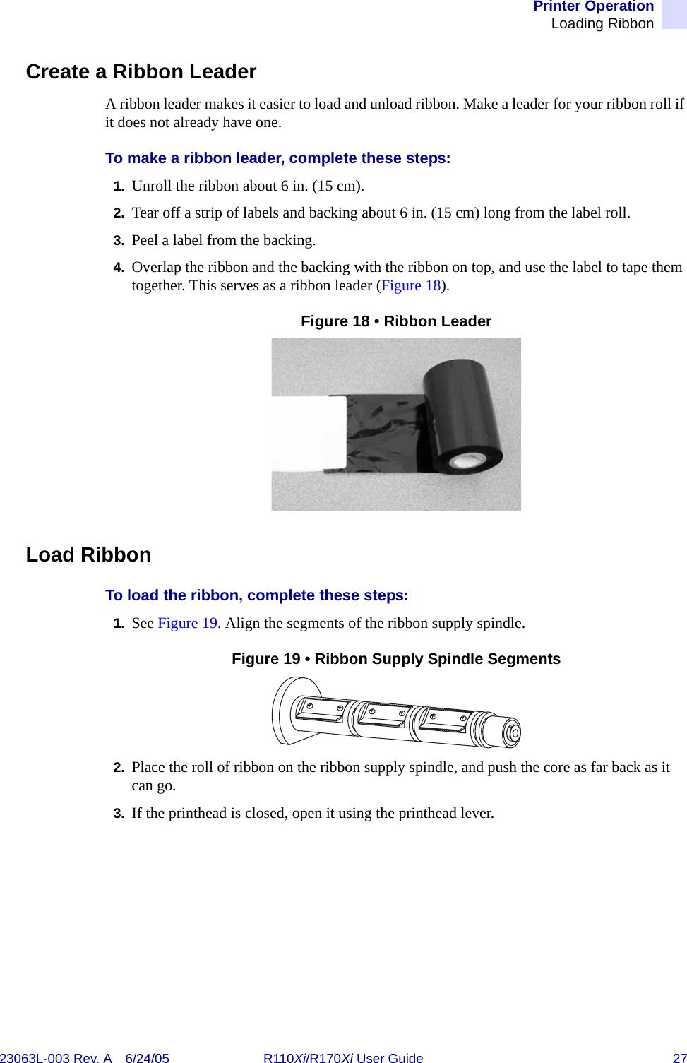 Printer OperationLoading Ribbon23063L-003 Rev. A 6/24/05 R110Xi/R170Xi User Guide 27Create a Ribbon LeaderA ribbon leader makes it easier to load and unload ribbon. Make a leader for your ribbon roll if it does not already have one.To make a ribbon leader, complete these steps:1. Unroll the ribbon about 6 in. (15 cm).2. Tear off a strip of labels and backing about 6 in. (15 cm) long from the label roll.3. Peel a label from the backing.4. Overlap the ribbon and the backing with the ribbon on top, and use the label to tape them together. This serves as a ribbon leader (Figure 18).Figure 18 • Ribbon LeaderLoad RibbonTo load the ribbon, complete these steps:1. See Figure 19. Align the segments of the ribbon supply spindle.Figure 19 • Ribbon Supply Spindle Segments2. Place the roll of ribbon on the ribbon supply spindle, and push the core as far back as it can go.3. If the printhead is closed, open it using the printhead lever.