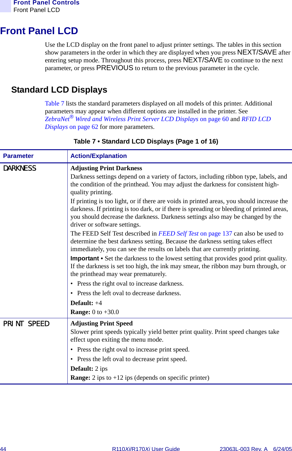 44 R110Xi/R170Xi User Guide 23063L-003 Rev. A 6/24/05Front Panel ControlsFront Panel LCDFront Panel LCDUse the LCD display on the front panel to adjust printer settings. The tables in this section show parameters in the order in which they are displayed when you press NEXT/SAVE after entering setup mode. Throughout this process, press NEXT/SAVE to continue to the next parameter, or press PREVIOUS to return to the previous parameter in the cycle.Standard LCD DisplaysTable 7 lists the standard parameters displayed on all models of this printer. Additional parameters may appear when different options are installed in the printer. See ZebraNet®Wired and Wireless Print Server LCD Displays on page 60 and RFID LCD Displays on page 62 for more parameters.Table 7 • Standard LCD Displays (Page 1 of 16)Parameter Action/ExplanationDARKNESS Adjusting Print DarknessDarkness settings depend on a variety of factors, including ribbon type, labels, and the condition of the printhead. You may adjust the darkness for consistent high-quality printing.If printing is too light, or if there are voids in printed areas, you should increase the darkness. If printing is too dark, or if there is spreading or bleeding of printed areas, you should decrease the darkness. Darkness settings also may be changed by the driver or software settings.The FEED Self Test described in FEED Self Test on page 137 can also be used to determine the best darkness setting. Because the darkness setting takes effect immediately, you can see the results on labels that are currently printing.Important • Set the darkness to the lowest setting that provides good print quality. If the darkness is set too high, the ink may smear, the ribbon may burn through, or the printhead may wear prematurely.• Press the right oval to increase darkness.• Press the left oval to decrease darkness.Default: +4Range: 0 to +30.0PRINT SPEED Adjusting Print SpeedSlower print speeds typically yield better print quality. Print speed changes take effect upon exiting the menu mode.• Press the right oval to increase print speed. • Press the left oval to decrease print speed.Default: 2 ipsRange: 2 ips to +12 ips (depends on specific printer)