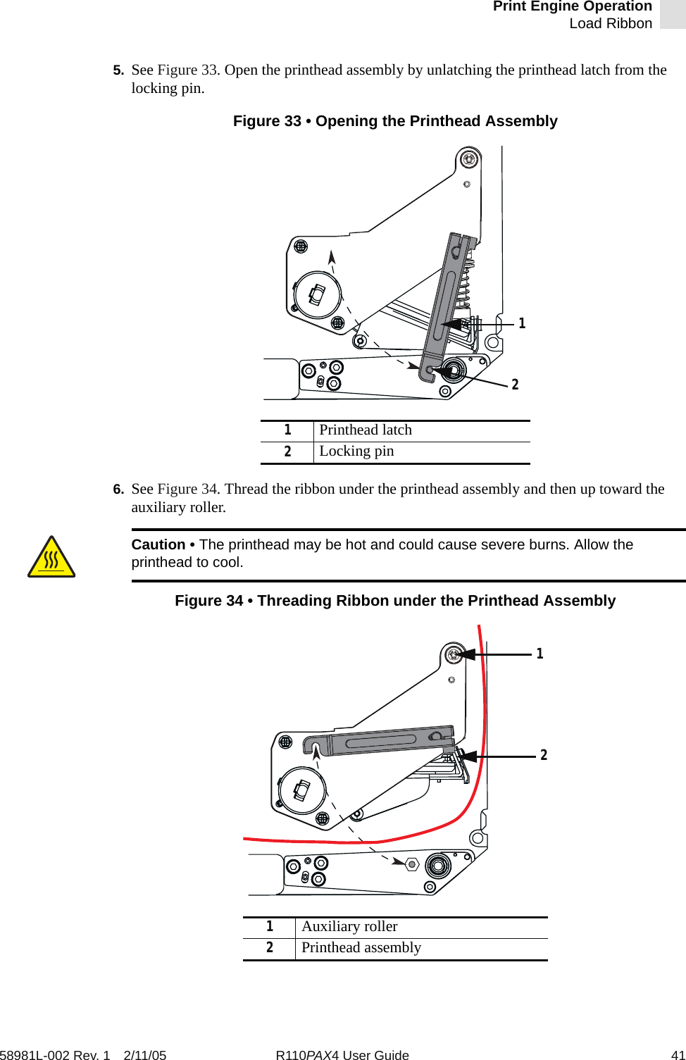 Print Engine OperationLoad Ribbon58981L-002 Rev. 1 2/11/05 R110PAX4 User Guide 415. See Figure 33. Open the printhead assembly by unlatching the printhead latch from the locking pin.Figure 33 • Opening the Printhead Assembly6. See Figure 34. Thread the ribbon under the printhead assembly and then up toward the auxiliary roller.Figure 34 • Threading Ribbon under the Printhead Assembly1Printhead latch2Locking pinCaution • The printhead may be hot and could cause severe burns. Allow the printhead to cool.1Auxiliary roller2Printhead assembly1221
