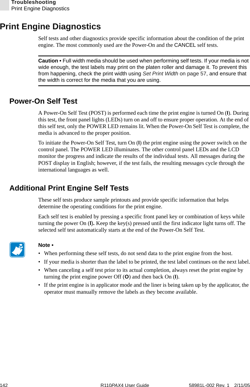 142 R110PAX4 User Guide 58981L-002 Rev. 1 2/11/05TroubleshootingPrint Engine DiagnosticsPrint Engine DiagnosticsSelf tests and other diagnostics provide specific information about the condition of the print engine. The most commonly used are the Power-On and the CANCEL self tests.Power-On Self TestA Power-On Self Test (POST) is performed each time the print engine is turned On (I). During this test, the front panel lights (LEDs) turn on and off to ensure proper operation. At the end of this self test, only the POWER LED remains lit. When the Power-On Self Test is complete, the media is advanced to the proper position.To initiate the Power-On Self Test, turn On (I) the print engine using the power switch on the control panel. The POWER LED illuminates. The other control panel LEDs and the LCD monitor the progress and indicate the results of the individual tests. All messages during the POST display in English; however, if the test fails, the resulting messages cycle through the international languages as well.Additional Print Engine Self TestsThese self tests produce sample printouts and provide specific information that helps determine the operating conditions for the print engine.Each self test is enabled by pressing a specific front panel key or combination of keys while turning the power On (I). Keep the key(s) pressed until the first indicator light turns off. The selected self test automatically starts at the end of the Power-On Self Test.Caution • Full width media should be used when performing self tests. If your media is not wide enough, the test labels may print on the platen roller and damage it. To prevent this from happening, check the print width using Set Print Width on page 57, and ensure that the width is correct for the media that you are using.Note • • When performing these self tests, do not send data to the print engine from the host.• If your media is shorter than the label to be printed, the test label continues on the next label.• When canceling a self test prior to its actual completion, always reset the print engine by turning the print engine power Off (O) and then back On (I).• If the print engine is in applicator mode and the liner is being taken up by the applicator, the operator must manually remove the labels as they become available.