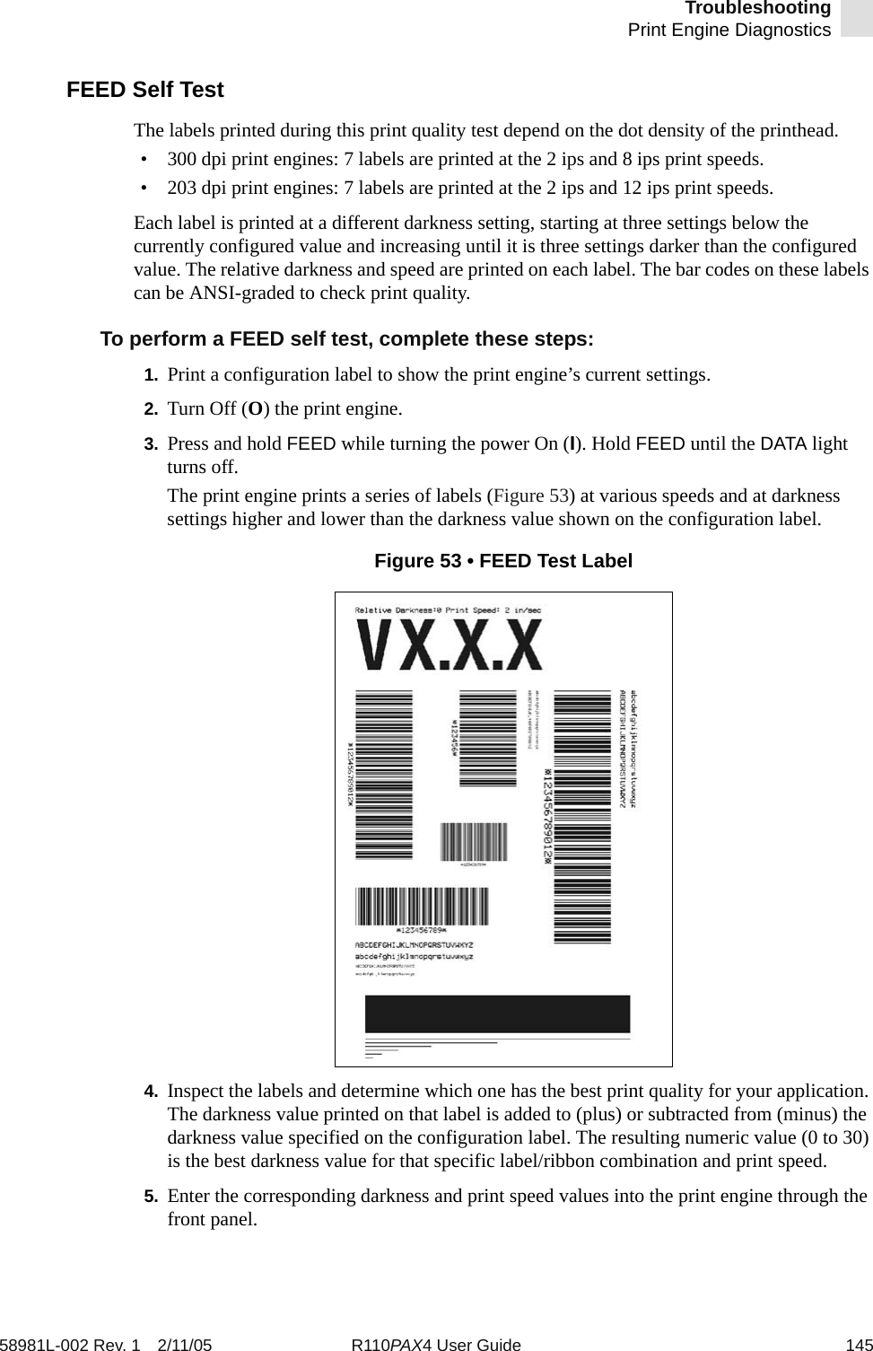 TroubleshootingPrint Engine Diagnostics58981L-002 Rev. 1 2/11/05 R110PAX4 User Guide 145FEED Self TestThe labels printed during this print quality test depend on the dot density of the printhead.• 300 dpi print engines: 7 labels are printed at the 2 ips and 8 ips print speeds.• 203 dpi print engines: 7 labels are printed at the 2 ips and 12 ips print speeds.Each label is printed at a different darkness setting, starting at three settings below the currently configured value and increasing until it is three settings darker than the configured value. The relative darkness and speed are printed on each label. The bar codes on these labels can be ANSI-graded to check print quality.To perform a FEED self test, complete these steps:1. Print a configuration label to show the print engine’s current settings.2. Turn Off (O) the print engine.3. Press and hold FEED while turning the power On (I). Hold FEED until the DATA light turns off.The print engine prints a series of labels (Figure 53) at various speeds and at darkness settings higher and lower than the darkness value shown on the configuration label.Figure 53 • FEED Test Label4. Inspect the labels and determine which one has the best print quality for your application. The darkness value printed on that label is added to (plus) or subtracted from (minus) the darkness value specified on the configuration label. The resulting numeric value (0 to 30) is the best darkness value for that specific label/ribbon combination and print speed. 5. Enter the corresponding darkness and print speed values into the print engine through the front panel.