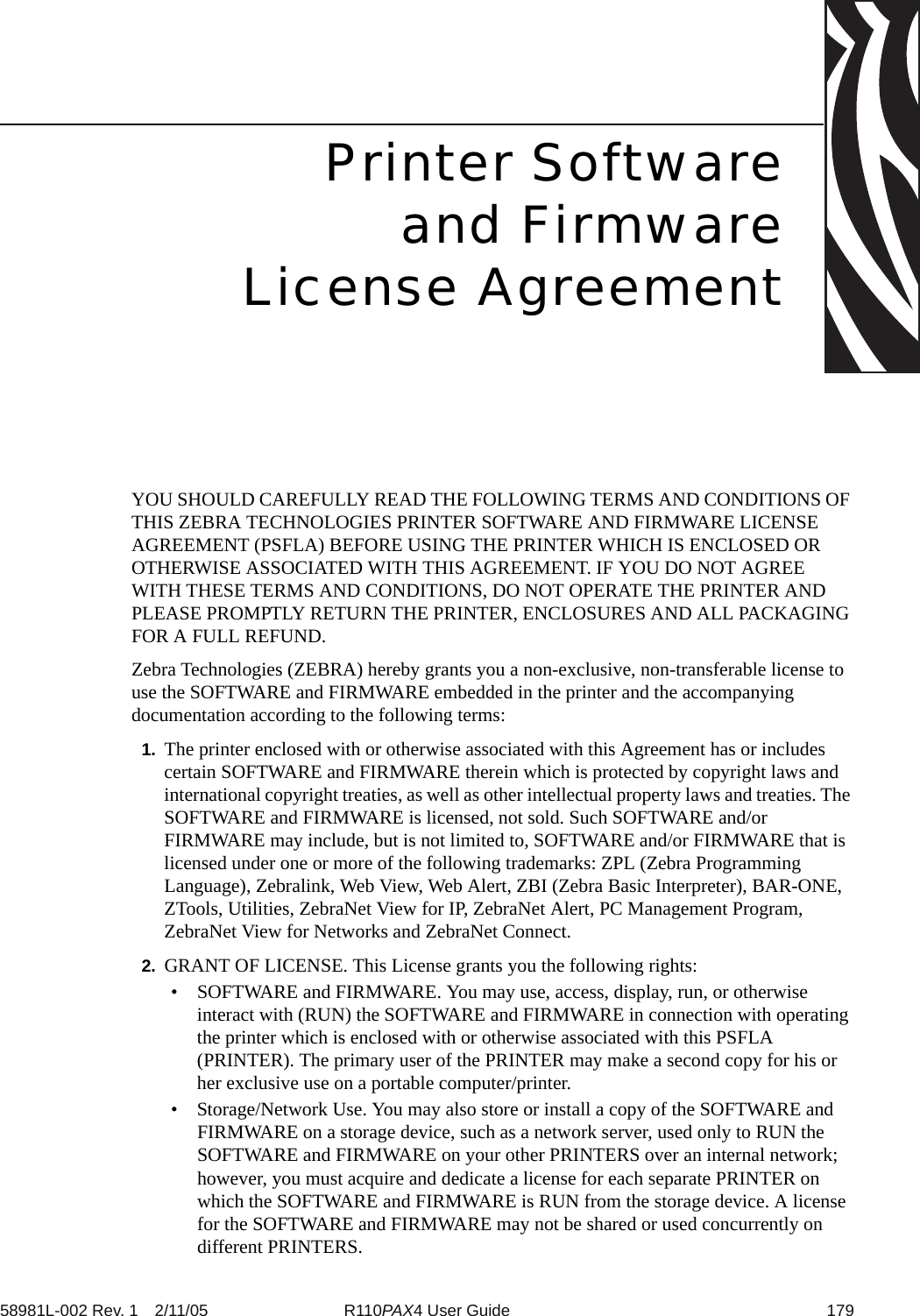 58981L-002 Rev. 1 2/11/05 R110PAX4 User Guide 179Printer Softwareand FirmwareLicense AgreementYOU SHOULD CAREFULLY READ THE FOLLOWING TERMS AND CONDITIONS OF THIS ZEBRA TECHNOLOGIES PRINTER SOFTWARE AND FIRMWARE LICENSE AGREEMENT (PSFLA) BEFORE USING THE PRINTER WHICH IS ENCLOSED OR OTHERWISE ASSOCIATED WITH THIS AGREEMENT. IF YOU DO NOT AGREE WITH THESE TERMS AND CONDITIONS, DO NOT OPERATE THE PRINTER AND PLEASE PROMPTLY RETURN THE PRINTER, ENCLOSURES AND ALL PACKAGING FOR A FULL REFUND.Zebra Technologies (ZEBRA) hereby grants you a non-exclusive, non-transferable license to use the SOFTWARE and FIRMWARE embedded in the printer and the accompanying documentation according to the following terms:1. The printer enclosed with or otherwise associated with this Agreement has or includes certain SOFTWARE and FIRMWARE therein which is protected by copyright laws and international copyright treaties, as well as other intellectual property laws and treaties. The SOFTWARE and FIRMWARE is licensed, not sold. Such SOFTWARE and/or FIRMWARE may include, but is not limited to, SOFTWARE and/or FIRMWARE that is licensed under one or more of the following trademarks: ZPL (Zebra Programming Language), Zebralink, Web View, Web Alert, ZBI (Zebra Basic Interpreter), BAR-ONE, ZTools, Utilities, ZebraNet View for IP, ZebraNet Alert, PC Management Program, ZebraNet View for Networks and ZebraNet Connect. 2. GRANT OF LICENSE. This License grants you the following rights:• SOFTWARE and FIRMWARE. You may use, access, display, run, or otherwise interact with (RUN) the SOFTWARE and FIRMWARE in connection with operating the printer which is enclosed with or otherwise associated with this PSFLA (PRINTER). The primary user of the PRINTER may make a second copy for his or her exclusive use on a portable computer/printer.• Storage/Network Use. You may also store or install a copy of the SOFTWARE and FIRMWARE on a storage device, such as a network server, used only to RUN the SOFTWARE and FIRMWARE on your other PRINTERS over an internal network; however, you must acquire and dedicate a license for each separate PRINTER on which the SOFTWARE and FIRMWARE is RUN from the storage device. A license for the SOFTWARE and FIRMWARE may not be shared or used concurrently on different PRINTERS.