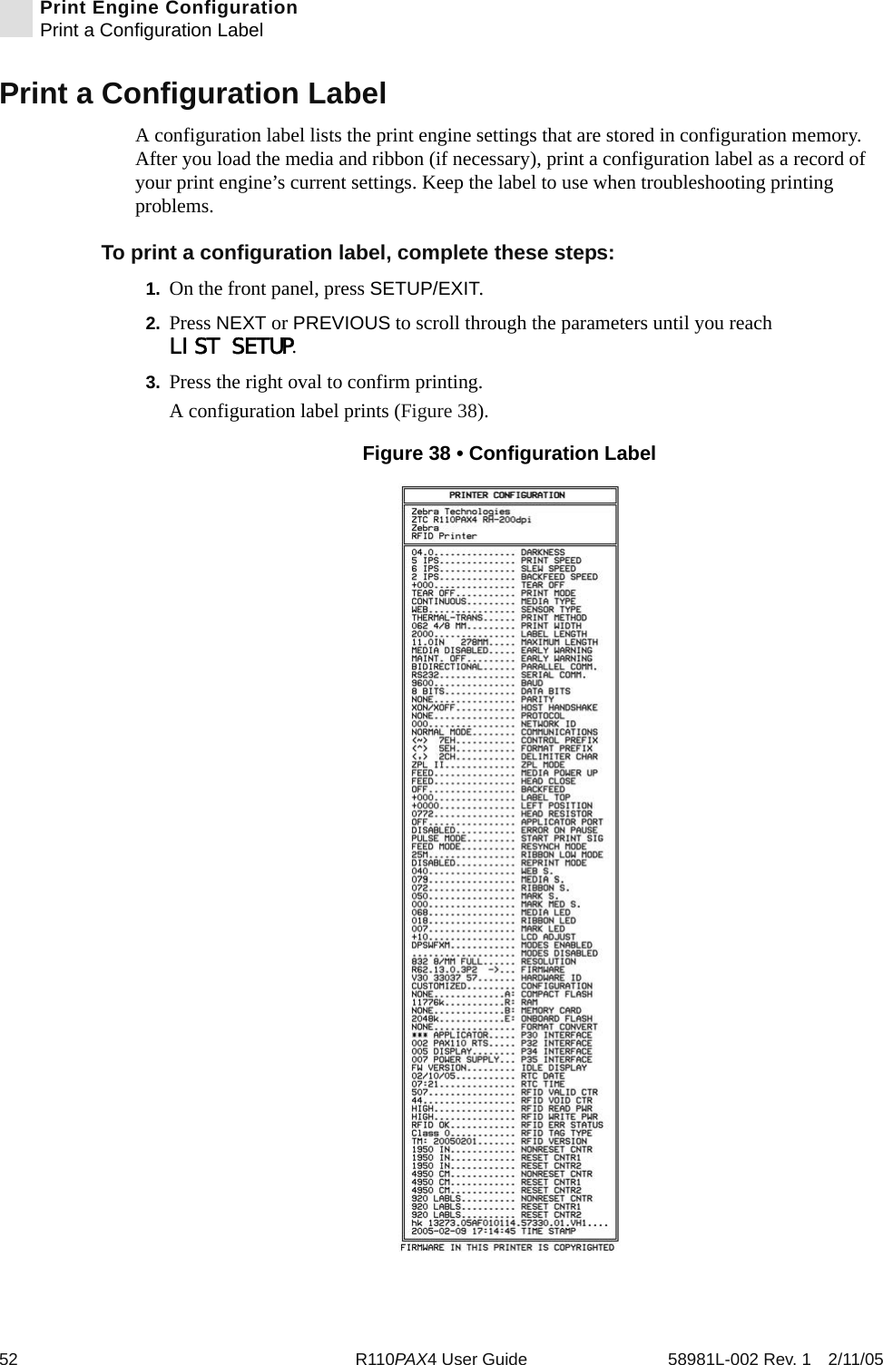 52 R110PAX4 User Guide 58981L-002 Rev. 1 2/11/05Print Engine ConfigurationPrint a Configuration LabelPrint a Configuration LabelA configuration label lists the print engine settings that are stored in configuration memory. After you load the media and ribbon (if necessary), print a configuration label as a record of your print engine’s current settings. Keep the label to use when troubleshooting printing problems.To print a configuration label, complete these steps:1. On the front panel, press SETUP/EXIT.2. Press NEXT or PREVIOUS to scroll through the parameters until you reach LIST SETUP.3. Press the right oval to confirm printing.A configuration label prints (Figure 38).Figure 38 • Configuration Label