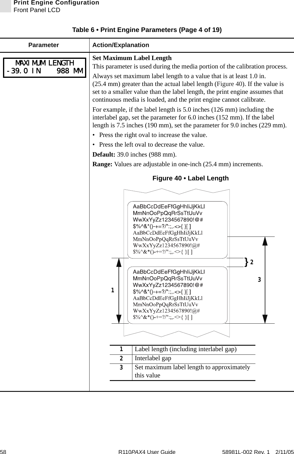 58 R110PAX4 User Guide 58981L-002 Rev. 1 2/11/05Print Engine ConfigurationFront Panel LCDSet Maximum Label LengthThis parameter is used during the media portion of the calibration process. Always set maximum label length to a value that is at least 1.0 in. (25.4 mm) greater than the actual label length (Figure 40). If the value is set to a smaller value than the label length, the print engine assumes that continuous media is loaded, and the print engine cannot calibrate.For example, if the label length is 5.0 inches (126 mm) including the interlabel gap, set the parameter for 6.0 inches (152 mm). If the label length is 7.5 inches (190 mm), set the parameter for 9.0 inches (229 mm).• Press the right oval to increase the value. • Press the left oval to decrease the value.Default: 39.0 inches (988 mm). Range: Values are adjustable in one-inch (25.4 mm) increments.Figure 40 • Label LengthTable 6 • Print Engine Parameters (Page 4 of 19)Parameter Action/ExplanationMAXIMUM LENGTH-39.0 IN    988 MM}21Label length (including interlabel gap)2Interlabel gap3Set maximum label length to approximately this value13