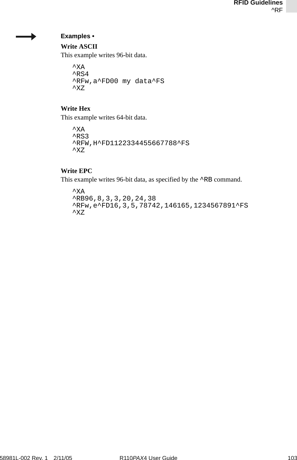 RFID Guidelines^RF58981L-002 Rev. 1 2/11/05 R110PAX4 User Guide 103Examples • Write ASCIIThis example writes 96-bit data.^XA^RS4^RFw,a^FD00 my data^FS^XZWrite HexThis example writes 64-bit data.^XA^RS3^RFW,H^FD1122334455667788^FS^XZWrite EPC This example writes 96-bit data, as specified by the ^RB command.^XA^RB96,8,3,3,20,24,38^RFw,e^FD16,3,5,78742,146165,1234567891^FS^XZ