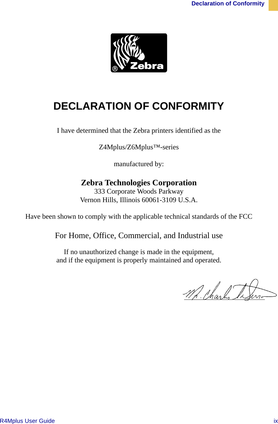 Declaration of ConformityR4Mplus User Guide  ixDECLARATION OF CONFORMITYI have determined that the Zebra printers identified as theZ4Mplus/Z6Mplus™-seriesmanufactured by:Zebra Technologies Corporation333 Corporate Woods ParkwayVernon Hills, Illinois 60061-3109 U.S.A.Have been shown to comply with the applicable technical standards of the FCCFor Home, Office, Commercial, and Industrial useIf no unauthorized change is made in the equipment,and if the equipment is properly maintained and operated.