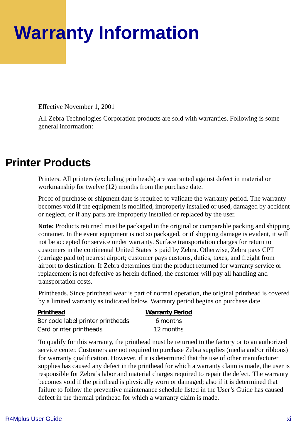 R4Mplus User Guide  xiWarranty InformationEffective November 1, 2001All Zebra Technologies Corporation products are sold with warranties. Following is some general information:Printer ProductsPrinters. All printers (excluding printheads) are warranted against defect in material or workmanship for twelve (12) months from the purchase date.Proof of purchase or shipment date is required to validate the warranty period. The warranty becomes void if the equipment is modified, improperly installed or used, damaged by accident or neglect, or if any parts are improperly installed or replaced by the user.Note: Products returned must be packaged in the original or comparable packing and shipping container. In the event equipment is not so packaged, or if shipping damage is evident, it will not be accepted for service under warranty. Surface transportation charges for return to customers in the continental United States is paid by Zebra. Otherwise, Zebra pays CPT (carriage paid to) nearest airport; customer pays customs, duties, taxes, and freight from airport to destination. If Zebra determines that the product returned for warranty service or replacement is not defective as herein defined, the customer will pay all handling and transportation costs.Printheads. Since printhead wear is part of normal operation, the original printhead is covered by a limited warranty as indicated below. Warranty period begins on purchase date.To qualify for this warranty, the printhead must be returned to the factory or to an authorized service center. Customers are not required to purchase Zebra supplies (media and/or ribbons) for warranty qualification. However, if it is determined that the use of other manufacturer supplies has caused any defect in the printhead for which a warranty claim is made, the user is responsible for Zebra’s labor and material charges required to repair the defect. The warranty becomes void if the printhead is physically worn or damaged; also if it is determined that failure to follow the preventive maintenance schedule listed in the User’s Guide has caused defect in the thermal printhead for which a warranty claim is made.Printhead Warranty PeriodBar code label printer printheads 6 monthsCard printer printheads 12 months