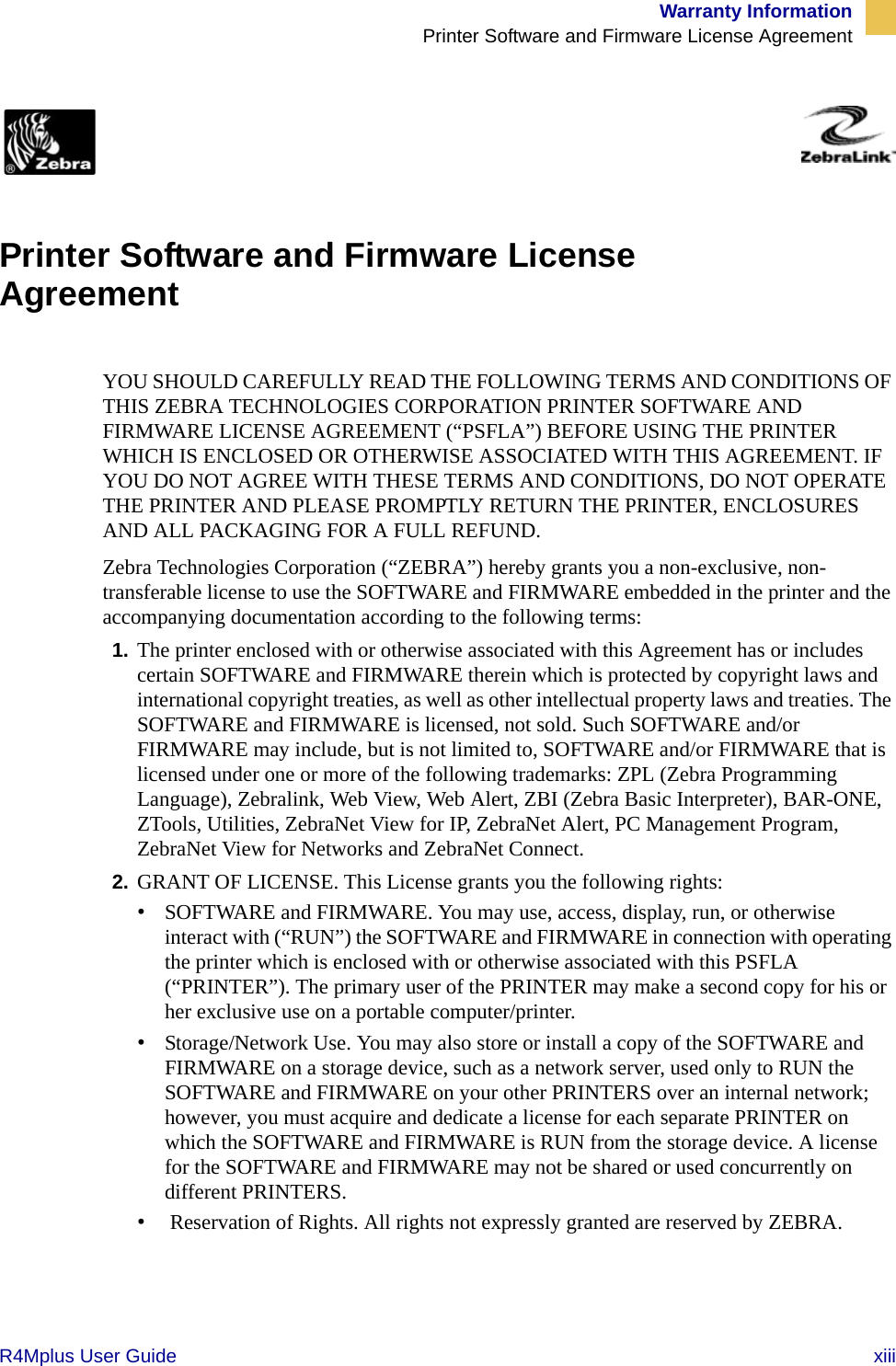 Warranty InformationPrinter Software and Firmware License AgreementR4Mplus User Guide  xiiiZebra Link License Agreement  Printer Software and Firmware License Agreement YOU SHOULD CAREFULLY READ THE FOLLOWING TERMS AND CONDITIONS OF THIS ZEBRA TECHNOLOGIES CORPORATION PRINTER SOFTWARE AND FIRMWARE LICENSE AGREEMENT (“PSFLA”) BEFORE USING THE PRINTER WHICH IS ENCLOSED OR OTHERWISE ASSOCIATED WITH THIS AGREEMENT. IF YOU DO NOT AGREE WITH THESE TERMS AND CONDITIONS, DO NOT OPERATE THE PRINTER AND PLEASE PROMPTLY RETURN THE PRINTER, ENCLOSURES AND ALL PACKAGING FOR A FULL REFUND.Zebra Technologies Corporation (“ZEBRA”) hereby grants you a non-exclusive, non-transferable license to use the SOFTWARE and FIRMWARE embedded in the printer and the accompanying documentation according to the following terms:1. The printer enclosed with or otherwise associated with this Agreement has or includes certain SOFTWARE and FIRMWARE therein which is protected by copyright laws and international copyright treaties, as well as other intellectual property laws and treaties. The SOFTWARE and FIRMWARE is licensed, not sold. Such SOFTWARE and/or FIRMWARE may include, but is not limited to, SOFTWARE and/or FIRMWARE that is licensed under one or more of the following trademarks: ZPL (Zebra Programming Language), Zebralink, Web View, Web Alert, ZBI (Zebra Basic Interpreter), BAR-ONE, ZTools, Utilities, ZebraNet View for IP, ZebraNet Alert, PC Management Program, ZebraNet View for Networks and ZebraNet Connect. 2. GRANT OF LICENSE. This License grants you the following rights:•SOFTWARE and FIRMWARE. You may use, access, display, run, or otherwise interact with (“RUN”) the SOFTWARE and FIRMWARE in connection with operating the printer which is enclosed with or otherwise associated with this PSFLA (“PRINTER”). The primary user of the PRINTER may make a second copy for his or her exclusive use on a portable computer/printer.•Storage/Network Use. You may also store or install a copy of the SOFTWARE and FIRMWARE on a storage device, such as a network server, used only to RUN the SOFTWARE and FIRMWARE on your other PRINTERS over an internal network; however, you must acquire and dedicate a license for each separate PRINTER on which the SOFTWARE and FIRMWARE is RUN from the storage device. A license for the SOFTWARE and FIRMWARE may not be shared or used concurrently on different PRINTERS.• Reservation of Rights. All rights not expressly granted are reserved by ZEBRA. 