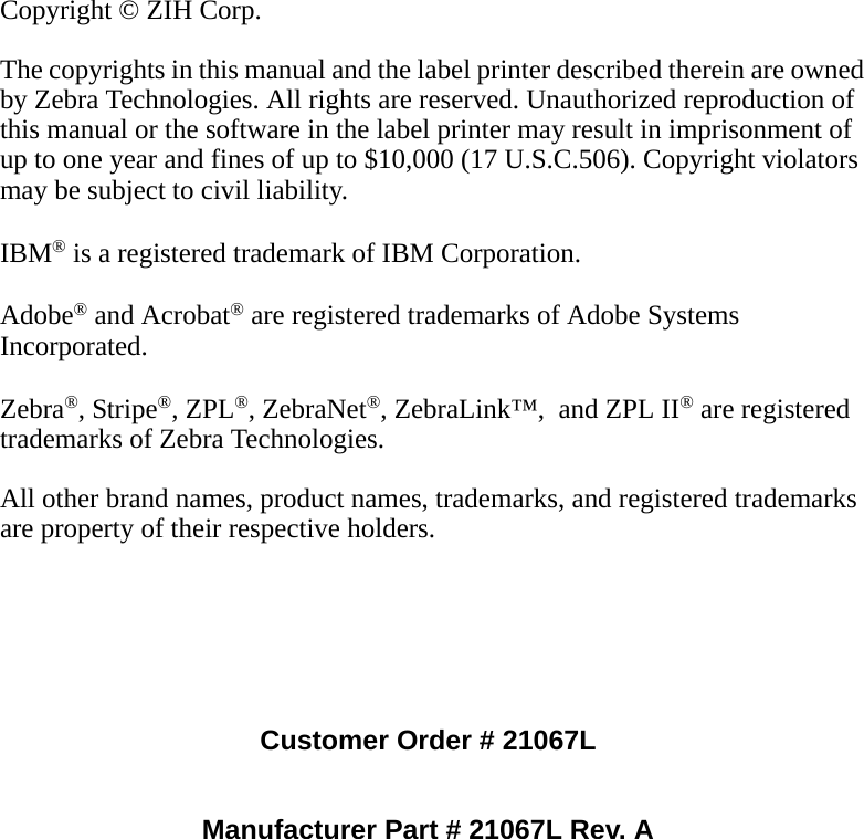 Copyright © ZIH Corp.The copyrights in this manual and the label printer described therein are owned by Zebra Technologies. All rights are reserved. Unauthorized reproduction of this manual or the software in the label printer may result in imprisonment of up to one year and fines of up to $10,000 (17 U.S.C.506). Copyright violators may be subject to civil liability.IBM® is a registered trademark of IBM Corporation. Adobe® and Acrobat® are registered trademarks of Adobe Systems Incorporated.  Zebra®, Stripe®, ZPL®, ZebraNet®, ZebraLink™,  and ZPL II® are registered trademarks of Zebra Technologies.All other brand names, product names, trademarks, and registered trademarks are property of their respective holders.Customer Order # 21067LManufacturer Part # 21067L Rev. A