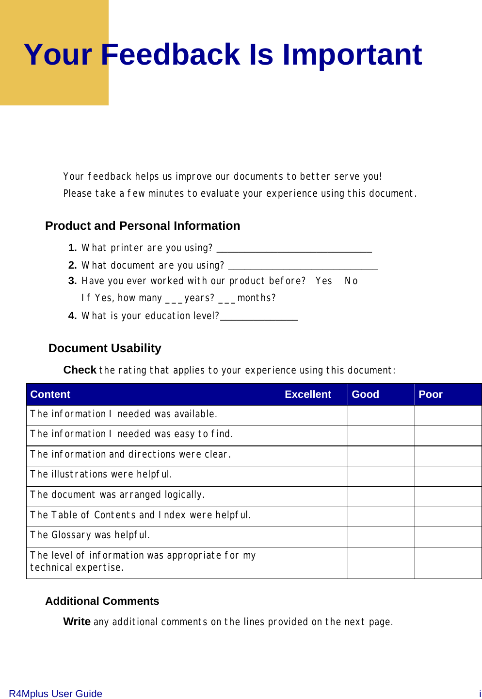 R4Mplus User Guide  iYour Feedback Is ImportantYour feedback helps us improve our documents to better serve you!Please take a few minutes to evaluate your experience using this document. Product and Personal Information1. What printer are you using? ____________________________2. What document are you using? ___________________________3. Have you ever worked with our product before?   Yes    NoIf Yes, how many ___years? ___months?4. What is your education level?______________ Document UsabilityCheck the rating that applies to your experience using this document: Additional Comments Write any additional comments on the lines provided on the next page.Content Excellent Good PoorThe information I needed was available.The information I needed was easy to find.The information and directions were clear.The illustrations were helpful.The document was arranged logically.The Table of Contents and Index were helpful.The Glossary was helpful.The level of information was appropriate for my technical expertise. 