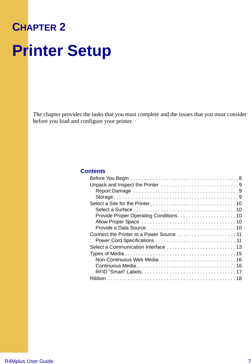 R4Mplus User Guide  7CHAPTER 2Printer SetupThe chapter provides the tasks that you must complete and the issues that you must consider before you load and configure your printer.ContentsBefore You Begin . . . . . . . . . . . . . . . . . . . . . . . . . . . . . . . . . . . . . . . 8Unpack and Inspect the Printer  . . . . . . . . . . . . . . . . . . . . . . . . . . . . 9Report Damage  . . . . . . . . . . . . . . . . . . . . . . . . . . . . . . . . . . . . . . 9Storage . . . . . . . . . . . . . . . . . . . . . . . . . . . . . . . . . . . . . . . . . . . . . 9Select a Site for the Printer. . . . . . . . . . . . . . . . . . . . . . . . . . . . . . . 10Select a Surface . . . . . . . . . . . . . . . . . . . . . . . . . . . . . . . . . . . . . 10Provide Proper Operating Conditions. . . . . . . . . . . . . . . . . . . . . 10Allow Proper Space  . . . . . . . . . . . . . . . . . . . . . . . . . . . . . . . . . . 10Provide a Data Source . . . . . . . . . . . . . . . . . . . . . . . . . . . . . . . . 10Connect the Printer to a Power Source  . . . . . . . . . . . . . . . . . . . . . 11Power Cord Specifications . . . . . . . . . . . . . . . . . . . . . . . . . . . . . 11Select a Communication Interface . . . . . . . . . . . . . . . . . . . . . . . . . 13Types of Media . . . . . . . . . . . . . . . . . . . . . . . . . . . . . . . . . . . . . . . . 15Non-Continuous Web Media. . . . . . . . . . . . . . . . . . . . . . . . . . . . 16Continuous Media. . . . . . . . . . . . . . . . . . . . . . . . . . . . . . . . . . . . 16RFID “Smart” Labels. . . . . . . . . . . . . . . . . . . . . . . . . . . . . . . . . . 17Ribbon  . . . . . . . . . . . . . . . . . . . . . . . . . . . . . . . . . . . . . . . . . . . . . . 18