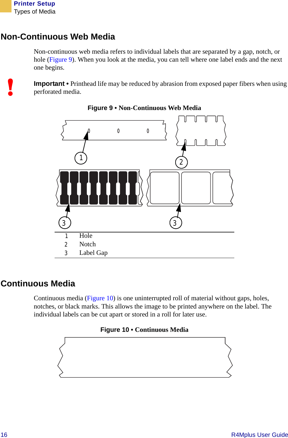 16   R4Mplus User GuidePrinter SetupTypes of MediaNon-Continuous Web MediaNon-continuous web media refers to individual labels that are separated by a gap, notch, or hole (Figure 9). When you look at the media, you can tell where one label ends and the next one begins.Figure 9 • Non-Continuous Web MediaContinuous MediaContinuous media (Figure 10) is one uninterrupted roll of material without gaps, holes, notches, or black marks. This allows the image to be printed anywhere on the label. The individual labels can be cut apart or stored in a roll for later use.Figure 10 • Continuous Media !Important • Printhead life may be reduced by abrasion from exposed paper fibers when using perforated media.1Hole2Notch3Label Gap13 32