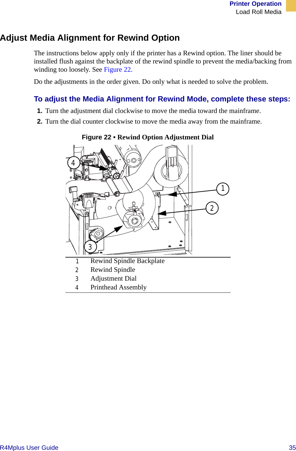 Printer OperationLoad Roll MediaR4Mplus User Guide  35Adjust Media Alignment for Rewind OptionThe instructions below apply only if the printer has a Rewind option. The liner should be installed flush against the backplate of the rewind spindle to prevent the media/backing from winding too loosely. See Figure 22.Do the adjustments in the order given. Do only what is needed to solve the problem.To adjust the Media Alignment for Rewind Mode, complete these steps:1. Turn the adjustment dial clockwise to move the media toward the mainframe. 2. Turn the dial counter clockwise to move the media away from the mainframe.Figure 22 • Rewind Option Adjustment Dial1Rewind Spindle Backplate2Rewind Spindle3Adjustment Dial4Printhead Assembly1243
