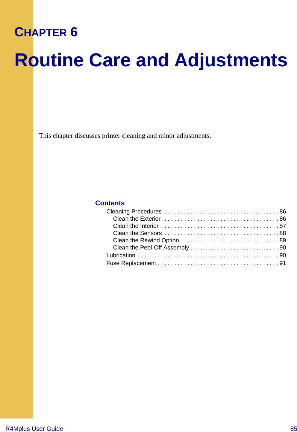 R4Mplus User Guide  85CHAPTER 6Routine Care and AdjustmentsThis chapter discusses printer cleaning and minor adjustments.ContentsCleaning Procedures  . . . . . . . . . . . . . . . . . . . . . . . . . . . . . . . . . . . 86Clean the Exterior. . . . . . . . . . . . . . . . . . . . . . . . . . . . . . . . . . . . 86Clean the Interior  . . . . . . . . . . . . . . . . . . . . . . . . . . . . . . . . . . . . 87Clean the Sensors  . . . . . . . . . . . . . . . . . . . . . . . . . . . . . . . . . . . 88Clean the Rewind Option . . . . . . . . . . . . . . . . . . . . . . . . . . . . . . 89Clean the Peel-Off Assembly . . . . . . . . . . . . . . . . . . . . . . . . . . . 90Lubrication  . . . . . . . . . . . . . . . . . . . . . . . . . . . . . . . . . . . . . . . . . . . 90Fuse Replacement . . . . . . . . . . . . . . . . . . . . . . . . . . . . . . . . . . . . . 91