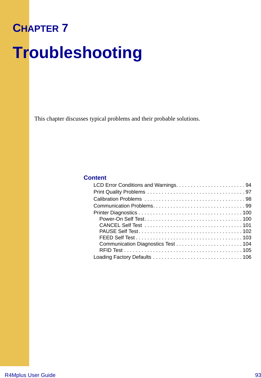 R4Mplus User Guide  93CHAPTER 7TroubleshootingThis chapter discusses typical problems and their probable solutions.ContentLCD Error Conditions and Warnings. . . . . . . . . . . . . . . . . . . . . . . . 94Print Quality Problems . . . . . . . . . . . . . . . . . . . . . . . . . . . . . . . . . . 97Calibration Problems  . . . . . . . . . . . . . . . . . . . . . . . . . . . . . . . . . . . 98Communication Problems. . . . . . . . . . . . . . . . . . . . . . . . . . . . . . . . 99Printer Diagnostics . . . . . . . . . . . . . . . . . . . . . . . . . . . . . . . . . . . . 100Power-On Self Test. . . . . . . . . . . . . . . . . . . . . . . . . . . . . . . . . . 100CANCEL Self Test  . . . . . . . . . . . . . . . . . . . . . . . . . . . . . . . . . . 101PAUSE Self Test . . . . . . . . . . . . . . . . . . . . . . . . . . . . . . . . . . . . 102FEED Self Test . . . . . . . . . . . . . . . . . . . . . . . . . . . . . . . . . . . . . 103Communication Diagnostics Test . . . . . . . . . . . . . . . . . . . . . . . 104RFID Test . . . . . . . . . . . . . . . . . . . . . . . . . . . . . . . . . . . . . . . . . 105Loading Factory Defaults . . . . . . . . . . . . . . . . . . . . . . . . . . . . . . . 106