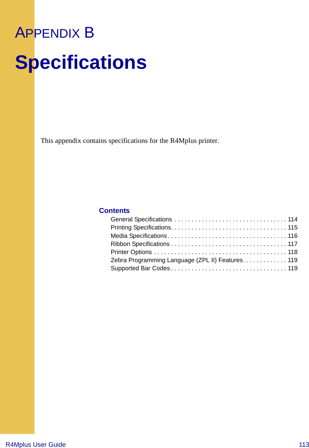 R4Mplus User Guide  113APPENDIX BSpecificationsThis appendix contains specifications for the R4Mplus printer.ContentsGeneral Specifications  . . . . . . . . . . . . . . . . . . . . . . . . . . . . . . . . . 114Printing Specifications. . . . . . . . . . . . . . . . . . . . . . . . . . . . . . . . . . 115Media Specifications . . . . . . . . . . . . . . . . . . . . . . . . . . . . . . . . . . . 116Ribbon Specifications . . . . . . . . . . . . . . . . . . . . . . . . . . . . . . . . . . 117Printer Options . . . . . . . . . . . . . . . . . . . . . . . . . . . . . . . . . . . . . . . 118Zebra Programming Language (ZPL II) Features. . . . . . . . . . . . . 119Supported Bar Codes . . . . . . . . . . . . . . . . . . . . . . . . . . . . . . . . . . 119
