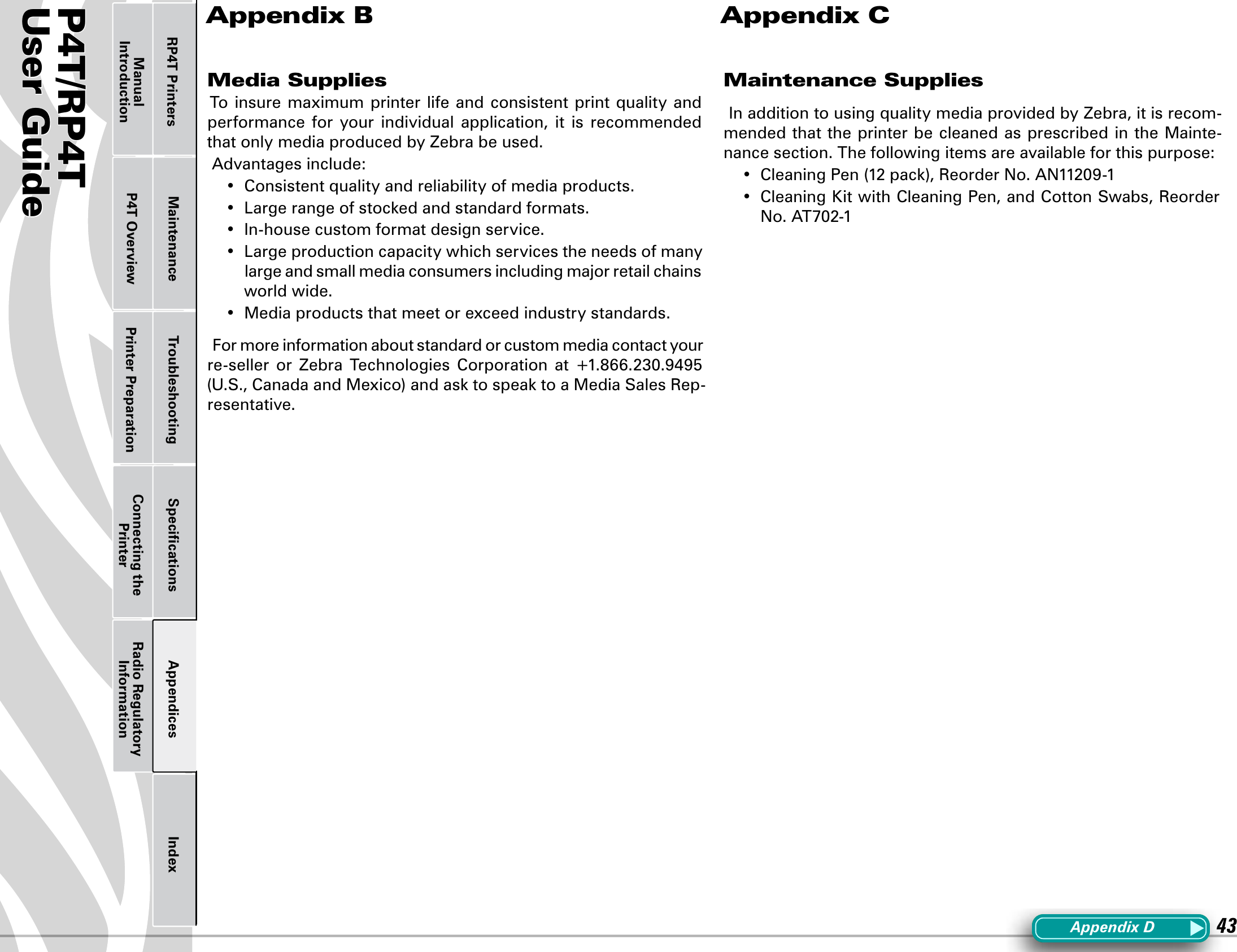 P4T/RP4TUser Guide 43Printer Preparation Connecting the PrinterRadio Regulatory InformationRP4T Printers Maintenance Troubleshooting Speciﬁcations Appendices IndexP4T OverviewManual IntroductionMedia SuppliesTo insure maximum printer life and consistent  print quality  and performance  for  your  individual  application,  it  is  recommended that only media produced by Zebra be used.Advantages include:• Consistentqualityandreliabilityofmediaproducts.• Largerangeofstockedandstandardformats.• In-housecustomformatdesignservice.• Largeproductioncapacitywhichservicestheneedsofmanylarge and small media consumers including major retail chains world wide.• Mediaproductsthatmeetorexceedindustrystandards.For more information about standard or custom media contact your re-seller or Zebra Technologies Corporation at +1.866.230.9495(U.S.,CanadaandMexico)andasktospeaktoaMediaSalesRep-resentative.Maintenance SuppliesIn addition to using quality media provided by Zebra, it is recom-mended that the printer be cleaned as prescribed in the Mainte-nance section. The following items are available for this purpose:• CleaningPen(12pack),ReorderNo.AN11209-1• CleaningKitwithCleaningPen,andCottonSwabs,ReorderNo.AT702-1Appendix B Appendix CAppendixD