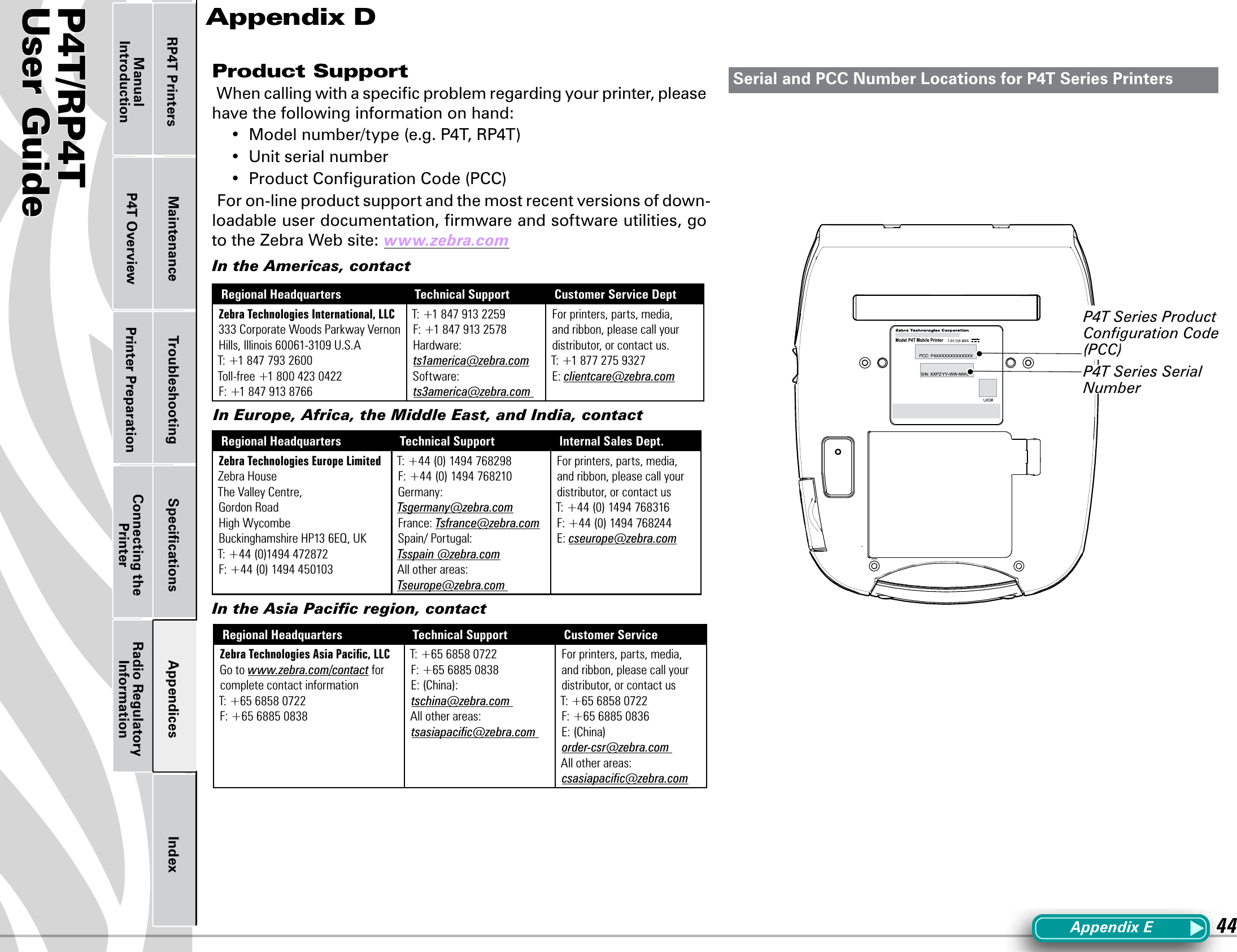 P4T/RP4TUser Guide 44Printer Preparation Connecting the PrinterRadio Regulatory InformationRP4T Printers Maintenance Troubleshooting Speciﬁcations Appendices IndexP4T OverviewManual IntroductionProduct Support When calling with a speciﬁc problem regarding your printer, please have the following information on hand:• Modelnumber/type(e.g.P4T,RP4T)• Unitserialnumber• ProductCongurationCode(PCC)For on-line product support and the most recent versions of down-loadable user documentation, ﬁrmware and software utilities, go to the Zebra Web site: www.zebra.comIn the Americas, contactRegional Headquarters Technical Support Customer Service DeptZebra Technologies International, LLC333 Corporate Woods Parkway Vernon Hills, Illinois 60061-3109 U.S.A T: +1 847 793 2600 Toll-free +1 800 423 0422 F: +1 847 913 8766T: +1 847 913 2259 F: +1 847 913 2578 Hardware: ts1america@zebra.com Software: ts3america@zebra.com For printers, parts, media, and ribbon, please call your distributor, or contact us. T: +1 877 275 9327 E: clientcare@zebra.comIn Europe, Africa, the Middle East, and India, contactRegional Headquarters Technical Support Internal Sales Dept.Zebra Technologies Europe LimitedZebra HouseThe Valley Centre,Gordon RoadHigh WycombeBuckinghamshire HP13 6EQ, UKT: +44 (0)1494 472872F: +44 (0) 1494 450103 T: +44 (0) 1494 768298 F: +44 (0) 1494 768210 Germany: Tsgermany@zebra.comFrance: Tsfrance@zebra.com Spain/ Portugal: Tsspain @zebra.com All other areas: Tseurope@zebra.com For printers, parts, media, and ribbon, please call your distributor, or contact us T: +44 (0) 1494 768316 F: +44 (0) 1494 768244E: cseurope@zebra.comIn the Asia Paciﬁc region, contactRegional Headquarters Technical Support Customer ServiceZebra Technologies Asia Paciﬁc, LLC Go to www.zebra.com/contact for complete contact informationT: +65 6858 0722 F: +65 6885 0838 T: +65 6858 0722 F: +65 6885 0838 E: (China):tschina@zebra.com All other areas: tsasiapaciﬁc@zebra.com For printers, parts, media, and ribbon, please call your distributor, or contact us T: +65 6858 0722 F: +65 6885 0836E: (China) order-csr@zebra.com All other areas: csasiapaciﬁc@zebra.comAppendix DSerial and PCC Number Locations for P4T Series PrintersAppendixEP4T Series Serial NumberP4T Series Product Conﬁguration Code (PCC)