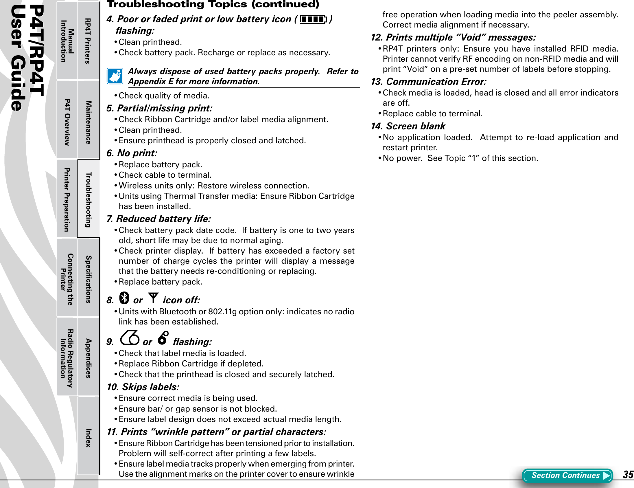 P4T/RP4TUser Guide 35Printer Preparation Connecting the PrinterRadio Regulatory InformationRP4T Printers Maintenance Troubleshooting Speciﬁcations Appendices IndexP4T OverviewManual Introduction4.Poororfadedprintorlowbatteryicon( )ashing:•Cleanprinthead.•Checkbatterypack.Rechargeorreplaceasnecessary. Alwaysdisposeofusedbatterypacksproperly.RefertoAppendixEformoreinformation.•Checkqualityofmedia.5.Partial/missingprint:•CheckRibbonCartridgeand/orlabelmediaalignment.•Cleanprinthead.•Ensureprintheadisproperlyclosedandlatched.6.Noprint:•Replacebatterypack.•Checkcabletoterminal.•Wirelessunitsonly:Restorewirelessconnection.•UnitsusingThermalTransfermedia:EnsureRibbonCartridgehas been installed.7.Reducedbatterylife:•Checkbatterypackdatecode.Ifbatteryisonetotwoyearsold, short life may be due to normal aging.•Checkprinterdisplay.Ifbatteryhasexceededafactorysetnumber of charge cycles the printer will display a message that the battery needs re-conditioning or replacing.•Replacebatterypack.8. or iconoff:•UnitswithBluetoothor802.11goptiononly:indicatesnoradiolinkhasbeenestablished.9.  or ashing:•Checkthatlabelmediaisloaded.•ReplaceRibbonCartridgeifdepleted.•Checkthattheprintheadisclosedandsecurelylatched.10.Skipslabels:•Ensurecorrectmediaisbeingused.•Ensurebar/orgapsensorisnotblocked.•Ensurelabeldesigndoesnotexceedactualmedialength.11.Prints“wrinklepattern”orpartialcharacters:•EnsureRibbonCartridgehasbeentensionedpriortoinstallation.Problem will self-correct after printing a few labels.•Ensurelabelmediatracksproperlywhenemergingfromprinter.Usethealignmentmarksontheprintercovertoensurewrinklefree operation when loading media into the peeler assembly.  Correct media alignment if necessary.12.Printsmultiple“Void”messages:•RP4T printers only: Ensure you have installed RFID media.PrintercannotverifyRFencodingonnon-RFIDmediaandwillprint“Void”onapre-setnumberoflabelsbeforestopping.13.CommunicationError:•Checkmediaisloaded,headisclosedandallerrorindicatorsare off.•Replacecabletoterminal.14.Screenblank•No application loaded.  Attempt to re-load application andrestart printer.•Nopower.SeeTopic“1”ofthissection.Section ContinuesTroubleshooting Topics (continued)