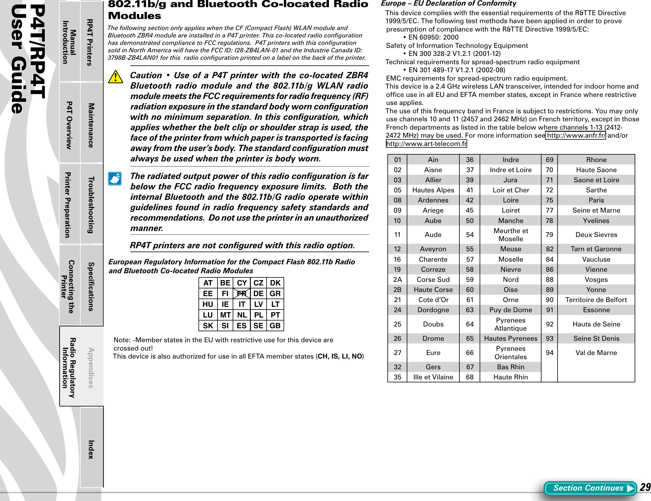 P4T/RP4TUser Guide 29802.11b/g and Bluetooth Co-located Radio ModulesThe following section only applies when the CF (Compact Flash) WLAN module and Bluetooth ZBR4 module are installed in a P4T printer. This co-located radio conﬁguration has demonstrated compliance to FCC regulations.  P4T printers with this conﬁguration sold in North America will have the FCC ID: I28-ZB4LAN-01 and the Industrie Canada ID: 3798B-ZB4LAN01 for this  radio conﬁguration printed on a label on the back of the printer.  Caution•Use ofaP4Tprinterwiththeco-locatedZBR4Bluetooth  radio  module  and  the  802.11b/g  WLAN  radio module meets the FCC requirements for radio frequency (RF) radiation exposure in the standard body worn conﬁguration with no minimum separation. In this conﬁguration, which applies whether the belt clip or shoulder strap is used, the face of the printer from which paper is transported is facing away from the user’s body. The standard conﬁguration must always be used when the printer is body worn.   The radiated output power of this radio conﬁguration is far below the FCC radio frequency exposure limits.  Both the internal Bluetooth and the 802.11b/G radio operate within guidelines found in radio frequency safety standards and recommendations.  Do not use the printer in an unauthorized manner.  RP4T printers are not conﬁgured with this radio option.European Regulatory Information for the Compact Flash 802.11b Radio and Bluetooth Co-located Radio ModulesAT BE CY CZ DKEE FI FR DE GRHU IE IT LV LTLU MT NL PL PTSK SI ES SE GBNote: -Member states in the EU with restrictive use for this device are  crossed out!This device is also authorized for use in all EFTA member states (CH, IS, LI, NO)Europe – EU Declaration of ConformityThis device complies with the essential requirements of the R&amp;TTE Directive 1999/5/EC. The following test methods have been applied in order to prove presumption of compliance with the R&amp;TTE Directive 1999/5/EC: •EN60950:2000Safety of Information Technology Equipment •EN300328-2V1.2.1(2001-12)Technical requirements for spread-spectrum radio equipment •EN301489-17V1.2.1(2002-08)EMC requirements for spread-spectrum radio equipment.This device is a 2.4 GHz wireless LAN transceiver, intended for indoor home and ofﬁce use in all EU and EFTA member states, except in France where restrictive use applies.The use of this frequency band in France is subject to restrictions. You may only usechannels10and11(2457and2462MHz)onFrenchterritory,exceptinthoseFrench departments as listed in the table below where channels 1-13 (2412-2472 MHz) may be used. For more information see http://www.anfr.fr/ and/or http://www.art-telecom.fr01 Ain 36 Indre 69 Rhone02 Aisne 37 Indre et Loire 70 Haute Saone03 Allier 39 Jura 71 Saone et Loire05 Hautes Alpes 41 Loir et Cher 72 Sarthe08 Ardennes 42 Loire 75 Paris09 Ariege 45 Loiret 77 Seine et Marne10 Aube 50 Manche 78 Yvelines11 Aude 54 Meurthe et Moselle 79 Deux Sievres12 Aveyron 55 Meuse 82 Tarn et Garonne16 Charente 57 Moselle 84 Vaucluse19 Correze 58 Nievre 86 Vienne2A Corse Sud 59 Nord 88 Vosges2B Haute Corse 60 Oise 89 Yonne21 Cote d’Or 61 Orne 90 Territoire de Belfort24 Dordogne 63 Puy de Dome 91 Essonne25 Doubs 64 Pyrenees Atlantique 92 Hauts de Seine26 Drome 65 Hautes Pyrenees 93 Seine St Denis27 Eure 66 Pyrenees Orientales 94 ValdeMarne32 Gers 67 Bas Rhin35 IlleetVilaine 68 Haute RhinSection ContinuesPrinter Preparation Connecting the PrinterRadio Regulatory InformationRP4T Printers Maintenance Troubleshooting Speciﬁcations Appendices IndexP4T OverviewManual Introduction