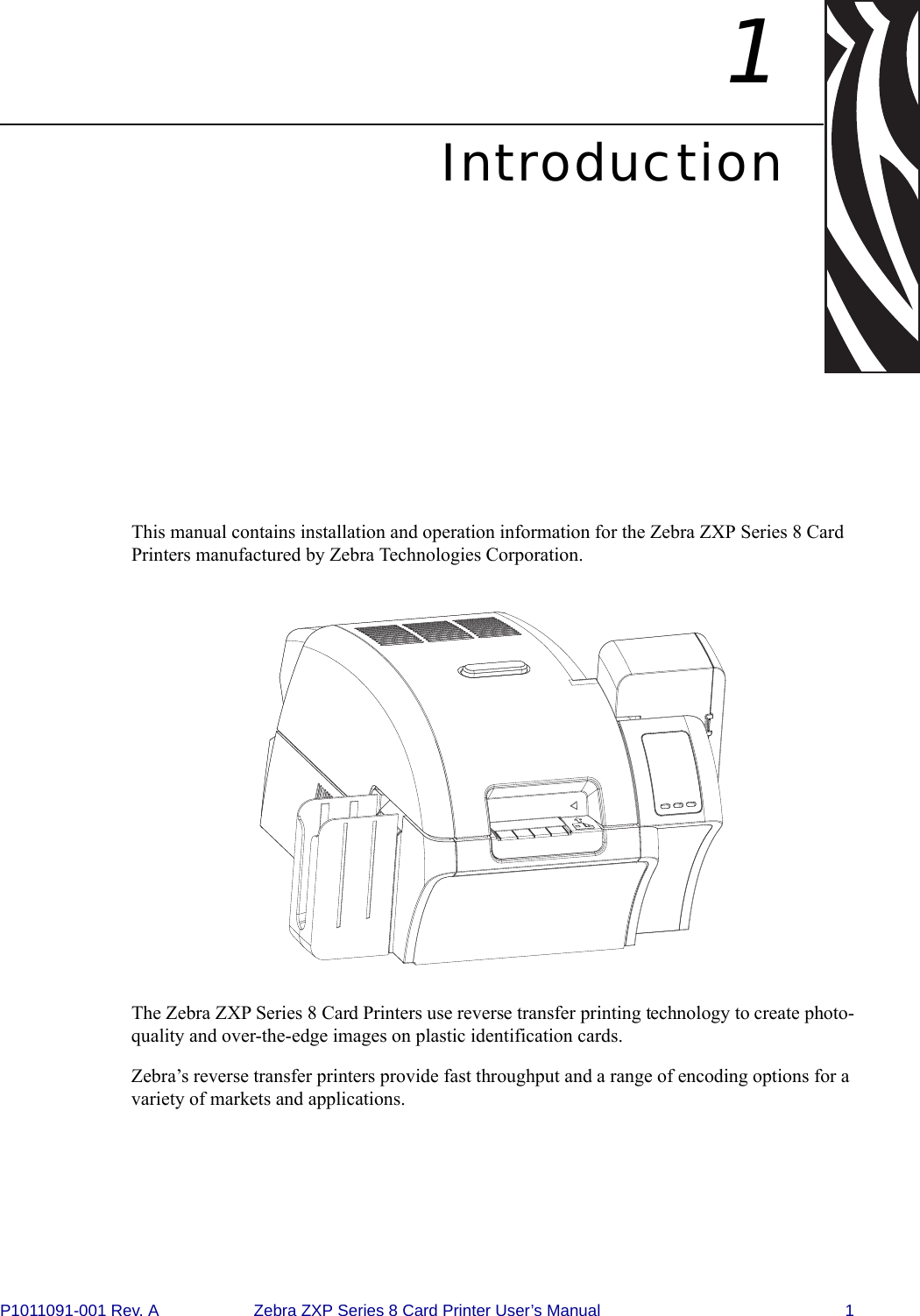 P1011091-001 Rev. A Zebra ZXP Series 8 Card Printer User’s Manual 11IntroductionThis manual contains installation and operation information for the Zebra ZXP Series 8 Card Printers manufactured by Zebra Technologies Corporation.The Zebra ZXP Series 8 Card Printers use reverse transfer printing technology to create photo-quality and over-the-edge images on plastic identification cards. Zebra’s reverse transfer printers provide fast throughput and a range of encoding options for a variety of markets and applications.