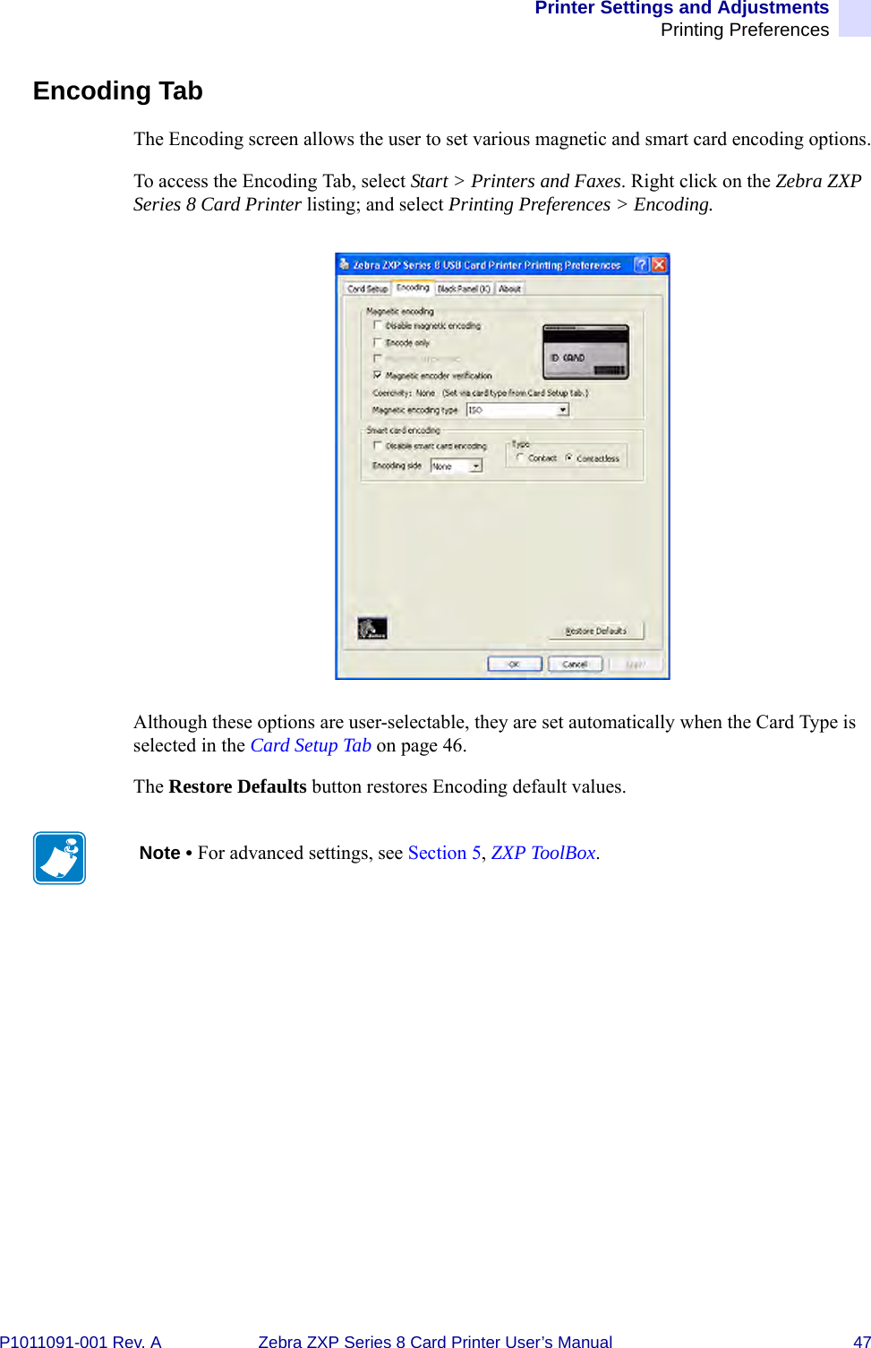 Printer Settings and AdjustmentsPrinting PreferencesP1011091-001 Rev. A Zebra ZXP Series 8 Card Printer User’s Manual 47Encoding TabThe Encoding screen allows the user to set various magnetic and smart card encoding options.To access the Encoding Tab, select Start &gt; Printers and Faxes. Right click on the Zebra ZXP Series 8 Card Printer listing; and select Printing Preferences &gt; Encoding.Although these options are user-selectable, they are set automatically when the Card Type is selected in the Card Setup Tab on page 46.The Restore Defaults button restores Encoding default values.Note • For advanced settings, see Section 5, ZXP ToolBox.