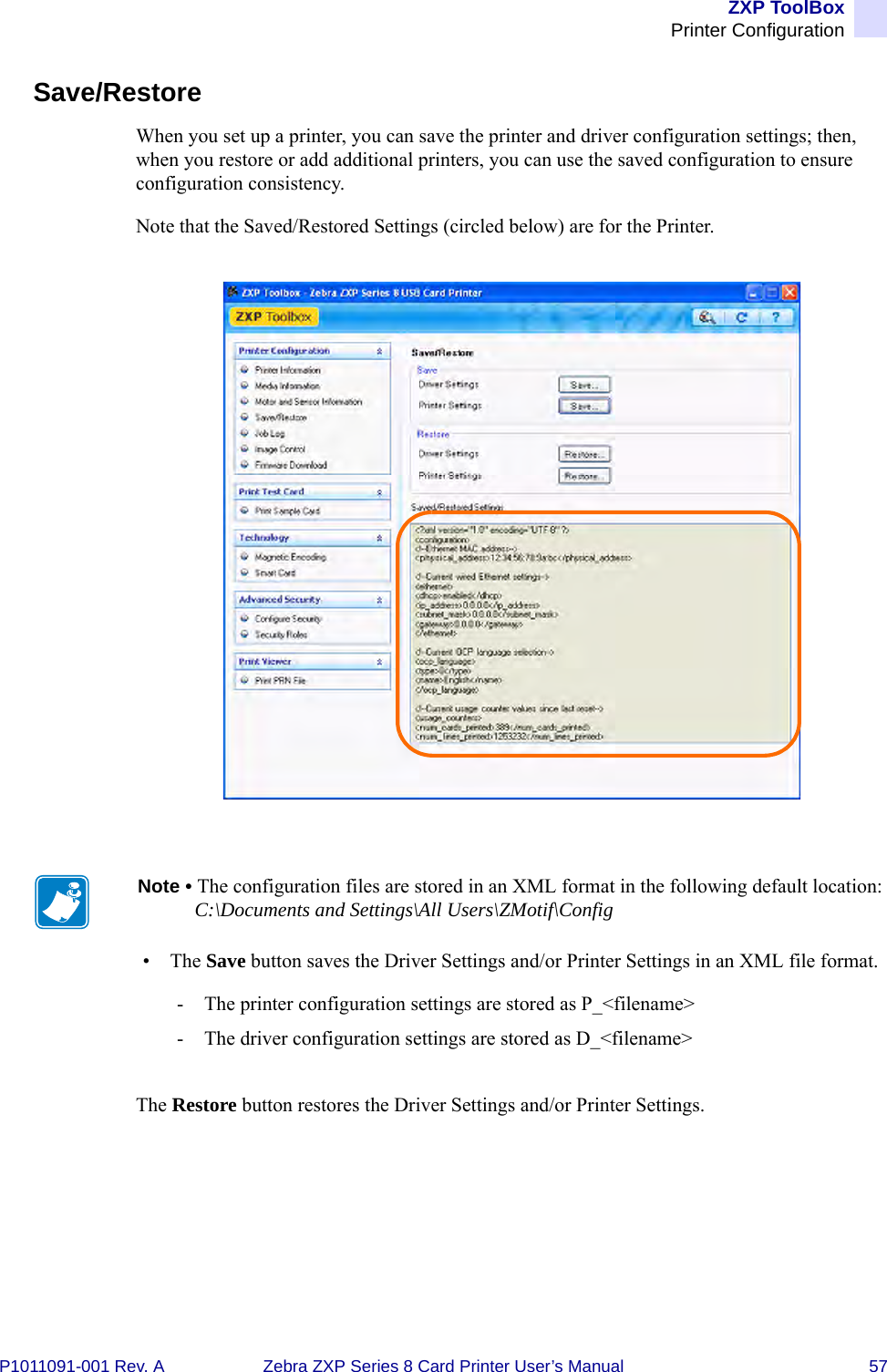 ZXP ToolBoxPrinter ConfigurationP1011091-001 Rev. A Zebra ZXP Series 8 Card Printer User’s Manual 57Save/RestoreWhen you set up a printer, you can save the printer and driver configuration settings; then, when you restore or add additional printers, you can use the saved configuration to ensure configuration consistency.Note that the Saved/Restored Settings (circled below) are for the Printer.•The Save button saves the Driver Settings and/or Printer Settings in an XML file format.- The printer configuration settings are stored as P_&lt;filename&gt;- The driver configuration settings are stored as D_&lt;filename&gt;The Restore button restores the Driver Settings and/or Printer Settings.Note • The configuration files are stored in an XML format in the following default location:C:\Documents and Settings\All Users\ZMotif\Config
