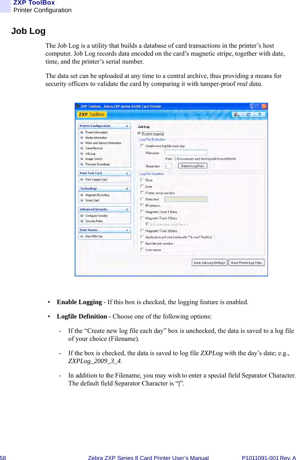 58 Zebra ZXP Series 8 Card Printer User’s Manual P1011091-001 Rev. A ZXP ToolBoxPrinter ConfigurationJob LogThe Job Log is a utility that builds a database of card transactions in the printer’s host computer. Job Log records data encoded on the card’s magnetic stripe, together with date, time, and the printer’s serial number. The data set can be uploaded at any time to a central archive, thus providing a means for security officers to validate the card by comparing it with tamper-proof real data.•Enable Logging - If this box is checked, the logging feature is enabled.•Logfile Definition - Choose one of the following options:- If the “Create new log file each day” box is unchecked, the data is saved to a log file of your choice (Filename).- If the box is checked, the data is saved to log file ZXPLog with the day’s date; e.g., ZXPLog_2009_3_4.- In addition to the Filename, you may wish to enter a special field Separator Character. The default field Separator Character is “|”.