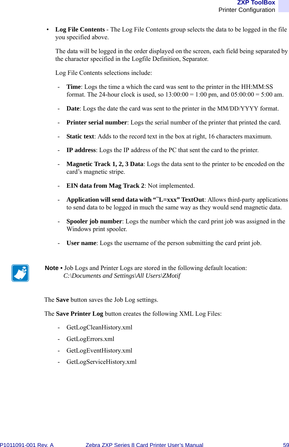 ZXP ToolBoxPrinter ConfigurationP1011091-001 Rev. A Zebra ZXP Series 8 Card Printer User’s Manual 59•Log File Contents - The Log File Contents group selects the data to be logged in the file you specified above. The data will be logged in the order displayed on the screen, each field being separated by the character specified in the Logfile Definition, Separator.Log File Contents selections include:-Time: Logs the time a which the card was sent to the printer in the HH:MM:SS format. The 24-hour clock is used, so 13:00:00 = 1:00 pm, and 05:00:00 = 5:00 am.-Date: Logs the date the card was sent to the printer in the MM/DD/YYYY format.-Printer serial number: Logs the serial number of the printer that printed the card.-Static text: Adds to the record text in the box at right, 16 characters maximum.-IP address: Logs the IP address of the PC that sent the card to the printer.-Magnetic Track 1, 2, 3 Data: Logs the data sent to the printer to be encoded on the card’s magnetic stripe.-EIN data from Mag Track 2: Not implemented.-Application will send data with “~L=xxx” TextOut: Allows third-party applications to send data to be logged in much the same way as they would send magnetic data.-Spooler job number: Logs the number which the card print job was assigned in the Windows print spooler.-User name: Logs the username of the person submitting the card print job.The Save button saves the Job Log settings.The Save Printer Log button creates the following XML Log Files:- GetLogCleanHistory.xml- GetLogErrors.xml- GetLogEventHistory.xml- GetLogServiceHistory.xmlNote • Job Logs and Printer Logs are stored in the following default location:C:\Documents and Settings\All Users\ZMotif