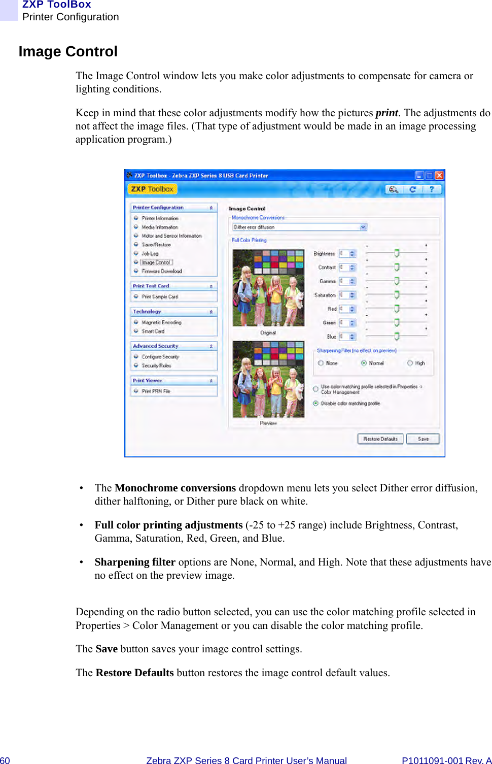 60 Zebra ZXP Series 8 Card Printer User’s Manual P1011091-001 Rev. A ZXP ToolBoxPrinter ConfigurationImage ControlThe Image Control window lets you make color adjustments to compensate for camera or lighting conditions.Keep in mind that these color adjustments modify how the pictures print. The adjustments do not affect the image files. (That type of adjustment would be made in an image processing application program.)•The Monochrome conversions dropdown menu lets you select Dither error diffusion, dither halftoning, or Dither pure black on white.•Full color printing adjustments (-25 to +25 range) include Brightness, Contrast, Gamma, Saturation, Red, Green, and Blue.•Sharpening filter options are None, Normal, and High. Note that these adjustments have no effect on the preview image.Depending on the radio button selected, you can use the color matching profile selected in Properties &gt; Color Management or you can disable the color matching profile.The Save button saves your image control settings.The Restore Defaults button restores the image control default values.
