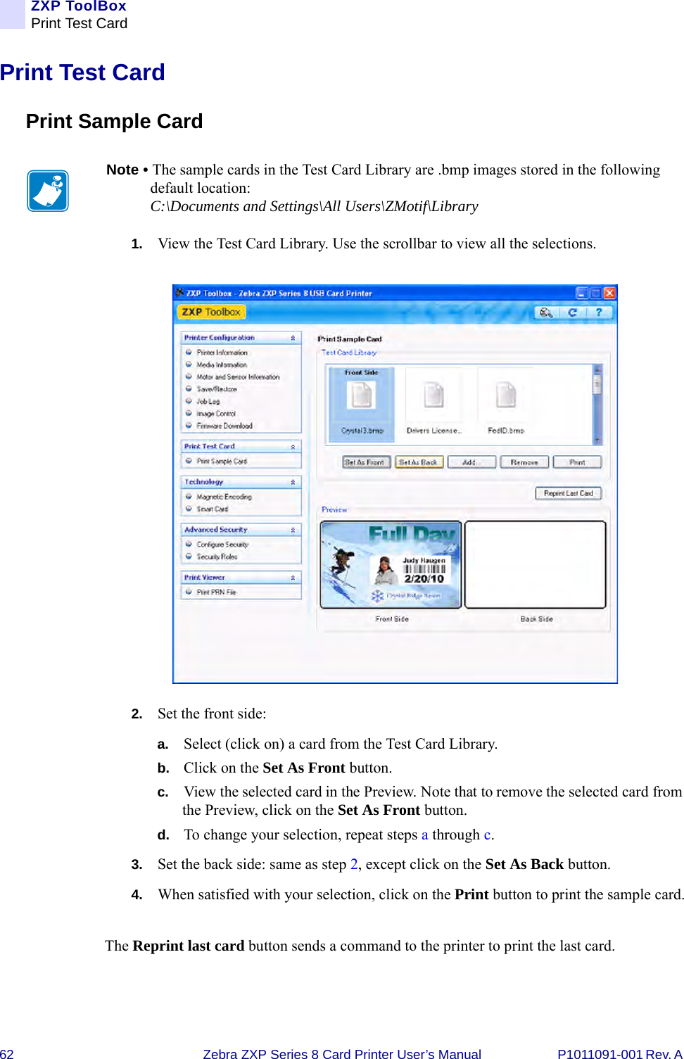 62 Zebra ZXP Series 8 Card Printer User’s Manual P1011091-001 Rev. A ZXP ToolBoxPrint Test CardPrint Test CardPrint Sample Card1. View the Test Card Library. Use the scrollbar to view all the selections.2. Set the front side:a. Select (click on) a card from the Test Card Library.b. Click on the Set As Front button.c. View the selected card in the Preview. Note that to remove the selected card from the Preview, click on the Set As Front button.d. To change your selection, repeat steps a through c.3. Set the back side: same as step 2, except click on the Set As Back button.4. When satisfied with your selection, click on the Print button to print the sample card.The Reprint last card button sends a command to the printer to print the last card.Note • The sample cards in the Test Card Library are .bmp images stored in the following default location: C:\Documents and Settings\All Users\ZMotif\Library