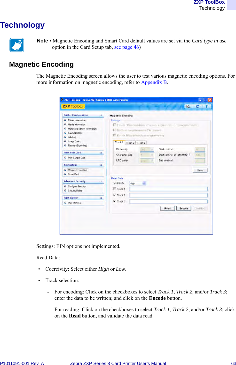 ZXP ToolBoxTechnologyP1011091-001 Rev. A Zebra ZXP Series 8 Card Printer User’s Manual 63TechnologyMagnetic EncodingThe Magnetic Encoding screen allows the user to test various magnetic encoding options. For more information on magnetic encoding, refer to Appendix B.Settings: EIN options not implemented.Read Data:• Coercivity: Select either High or Low.• Track selection:- For encoding: Click on the checkboxes to select Track 1, Track 2, and/or Track 3; enter the data to be written; and click on the Encode button.- For reading: Click on the checkboxes to select Track 1, Track 2, and/or Track 3; click on the Read button, and validate the data read.Note • Magnetic Encoding and Smart Card default values are set via the Card type in use option in the Card Setup tab, see page 46)