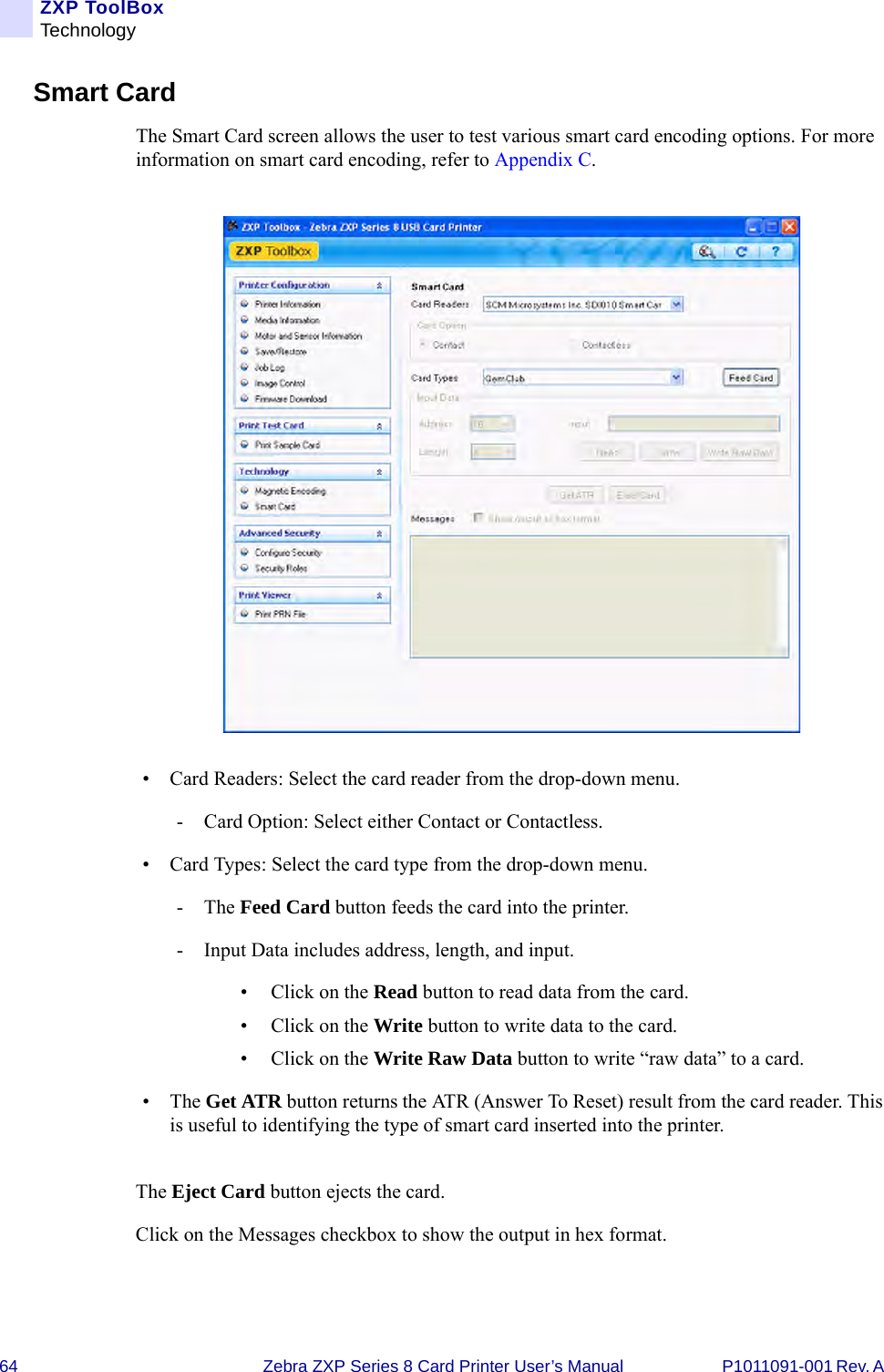 64 Zebra ZXP Series 8 Card Printer User’s Manual P1011091-001 Rev. A ZXP ToolBoxTechnologySmart CardThe Smart Card screen allows the user to test various smart card encoding options. For more information on smart card encoding, refer to Appendix C.• Card Readers: Select the card reader from the drop-down menu.- Card Option: Select either Contact or Contactless.• Card Types: Select the card type from the drop-down menu.-The Feed Card button feeds the card into the printer.- Input Data includes address, length, and input.• Click on the Read button to read data from the card.• Click on the Write button to write data to the card.• Click on the Write Raw Data button to write “raw data” to a card.•The Get ATR button returns the ATR (Answer To Reset) result from the card reader. This is useful to identifying the type of smart card inserted into the printer. The Eject Card button ejects the card.Click on the Messages checkbox to show the output in hex format.