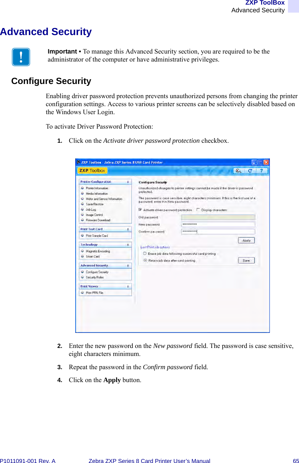 ZXP ToolBoxAdvanced SecurityP1011091-001 Rev. A Zebra ZXP Series 8 Card Printer User’s Manual 65Advanced SecurityConfigure SecurityEnabling driver password protection prevents unauthorized persons from changing the printer configuration settings. Access to various printer screens can be selectively disabled based on the Windows User Login. To activate Driver Password Protection:1. Click on the Activate driver password protection checkbox.2. Enter the new password on the New password field. The password is case sensitive, eight characters minimum.3. Repeat the password in the Confirm password field.4. Click on the Apply button.Important • To manage this Advanced Security section, you are required to be the administrator of the computer or have administrative privileges.