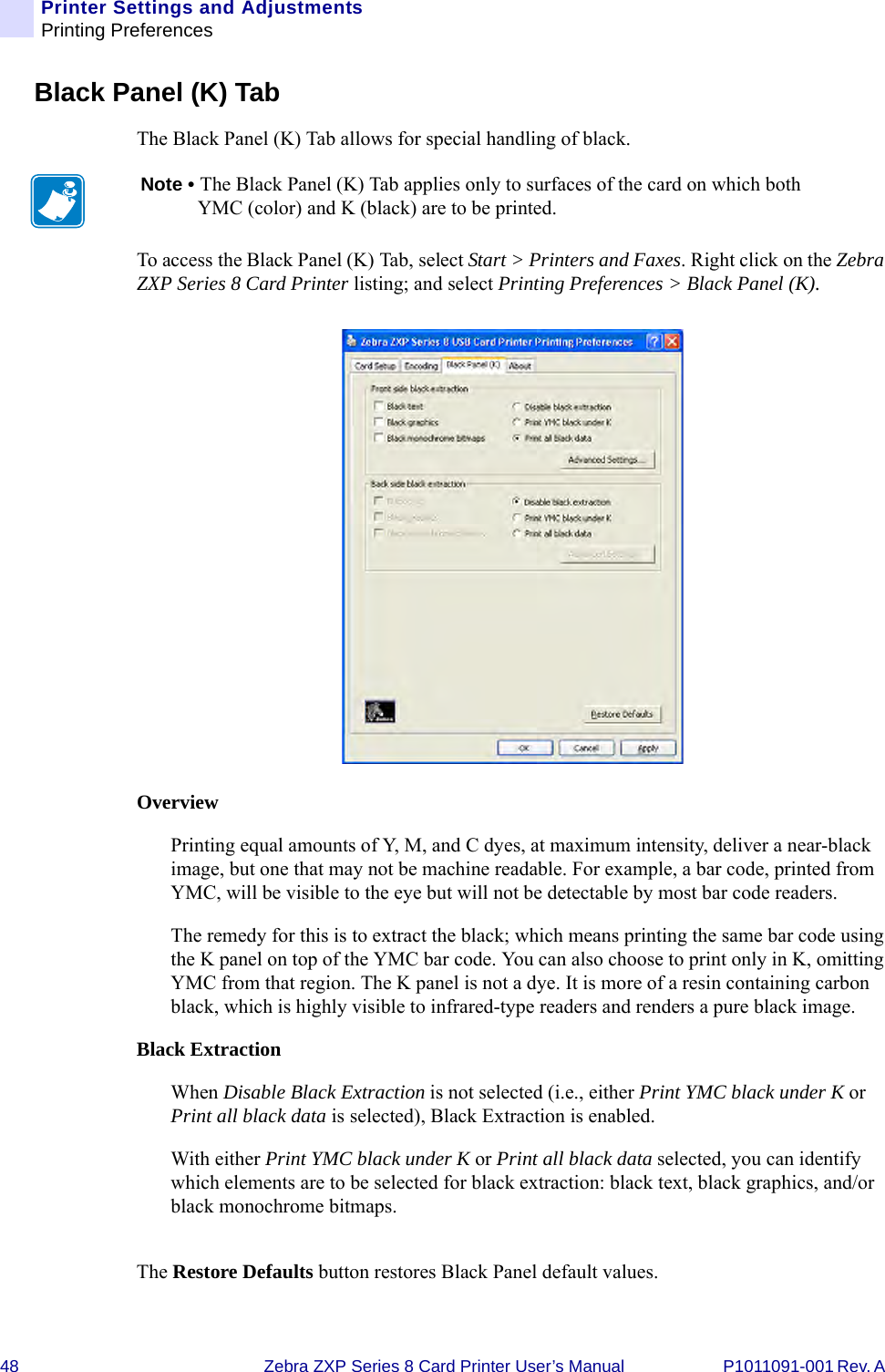 48 Zebra ZXP Series 8 Card Printer User’s Manual P1011091-001 Rev. A Printer Settings and AdjustmentsPrinting PreferencesBlack Panel (K) TabThe Black Panel (K) Tab allows for special handling of black. To access the Black Panel (K) Tab, select Start &gt; Printers and Faxes. Right click on the Zebra ZXP Series 8 Card Printer listing; and select Printing Preferences &gt; Black Panel (K).OverviewPrinting equal amounts of Y, M, and C dyes, at maximum intensity, deliver a near-black image, but one that may not be machine readable. For example, a bar code, printed from YMC, will be visible to the eye but will not be detectable by most bar code readers. The remedy for this is to extract the black; which means printing the same bar code using the K panel on top of the YMC bar code. You can also choose to print only in K, omitting YMC from that region. The K panel is not a dye. It is more of a resin containing carbon black, which is highly visible to infrared-type readers and renders a pure black image.Black ExtractionWhen Disable Black Extraction is not selected (i.e., either Print YMC black under K or Print all black data is selected), Black Extraction is enabled.With either Print YMC black under K or Print all black data selected, you can identify which elements are to be selected for black extraction: black text, black graphics, and/or black monochrome bitmaps.The Restore Defaults button restores Black Panel default values.Note • The Black Panel (K) Tab applies only to surfaces of the card on which both YMC (color) and K (black) are to be printed.