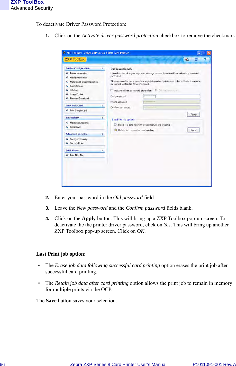 66 Zebra ZXP Series 8 Card Printer User’s Manual P1011091-001 Rev. A ZXP ToolBoxAdvanced SecurityTo deactivate Driver Password Protection:1. Click on the Activate driver password protection checkbox to remove the checkmark.2. Enter your password in the Old password field.3. Leave the New password and the Confirm password fields blank.4. Click on the Apply button. This will bring up a ZXP Toolbox pop-up screen. To deactivate the the printer driver password, click on Yes. This will bring up another ZXP Toolbox pop-up screen. Click on OK. Last Print job option: •The Erase job data following successful card printing option erases the print job after successful card printing.•The Retain job data after card printing option allows the print job to remain in memory for multiple prints via the OCP.The Save button saves your selection.
