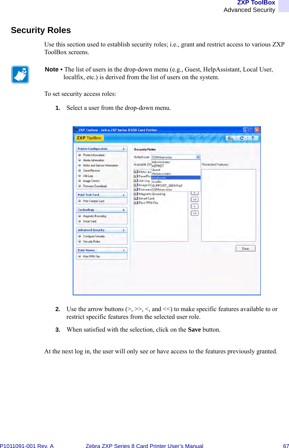 ZXP ToolBoxAdvanced SecurityP1011091-001 Rev. A Zebra ZXP Series 8 Card Printer User’s Manual 67Security RolesUse this section used to establish security roles; i.e., grant and restrict access to various ZXP ToolBox screens. To set security access roles:1. Select a user from the drop-down menu.2. Use the arrow buttons (&gt;, &gt;&gt;, &lt;, and &lt;&lt;) to make specific features available to or restrict specific features from the selected user role.3. When satisfied with the selection, click on the Save button.At the next log in, the user will only see or have access to the features previously granted.Note • The list of users in the drop-down menu (e.g., Guest, HelpAssistant, Local User, localfix, etc.) is derived from the list of users on the system.