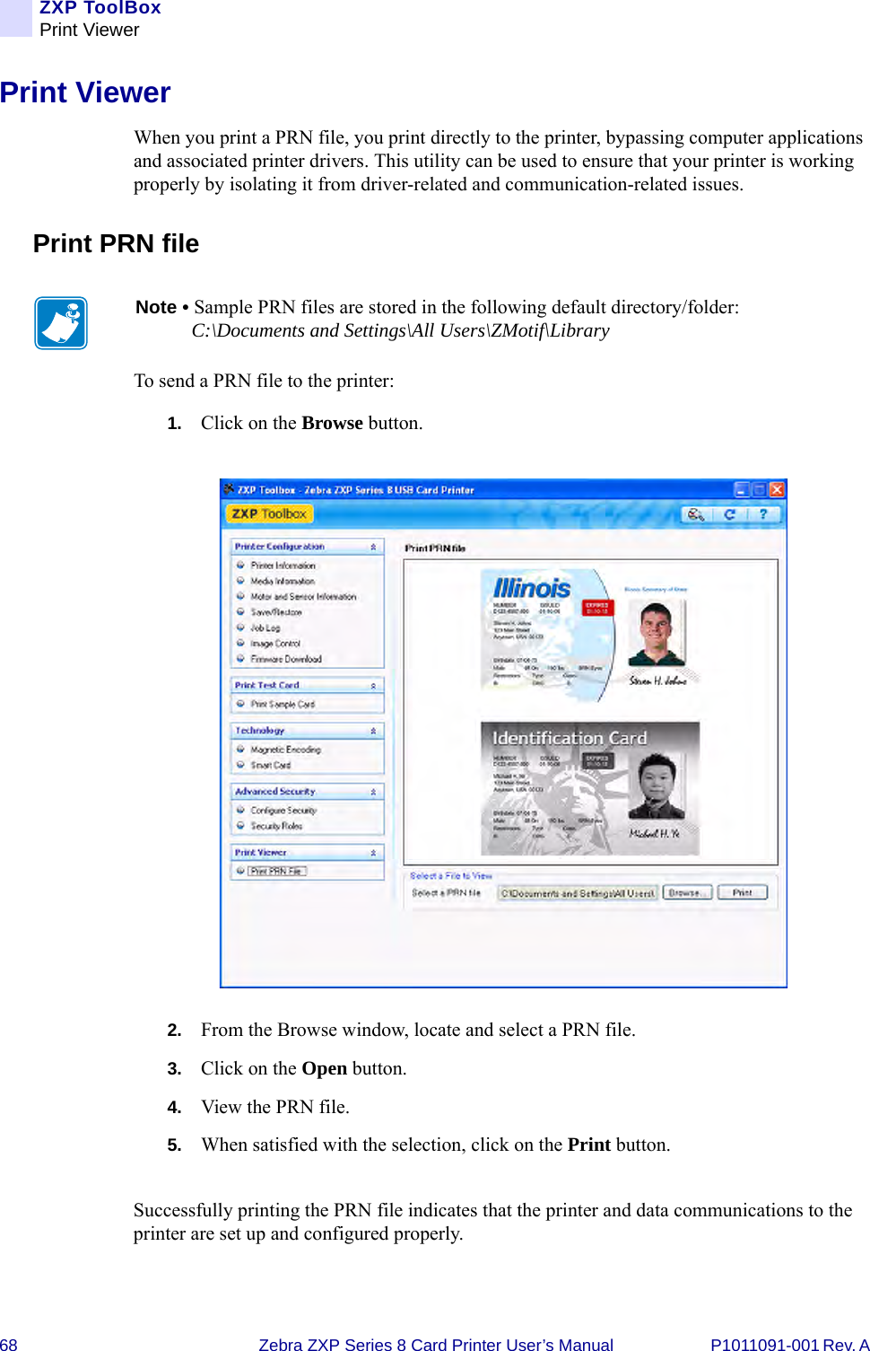 68 Zebra ZXP Series 8 Card Printer User’s Manual P1011091-001 Rev. A ZXP ToolBoxPrint ViewerPrint ViewerWhen you print a PRN file, you print directly to the printer, bypassing computer applications and associated printer drivers. This utility can be used to ensure that your printer is working properly by isolating it from driver-related and communication-related issues.Print PRN fileTo send a PRN file to the printer:1. Click on the Browse button.2. From the Browse window, locate and select a PRN file.3. Click on the Open button.4. View the PRN file.5. When satisfied with the selection, click on the Print button.Successfully printing the PRN file indicates that the printer and data communications to the printer are set up and configured properly.Note • Sample PRN files are stored in the following default directory/folder: C:\Documents and Settings\All Users\ZMotif\Library