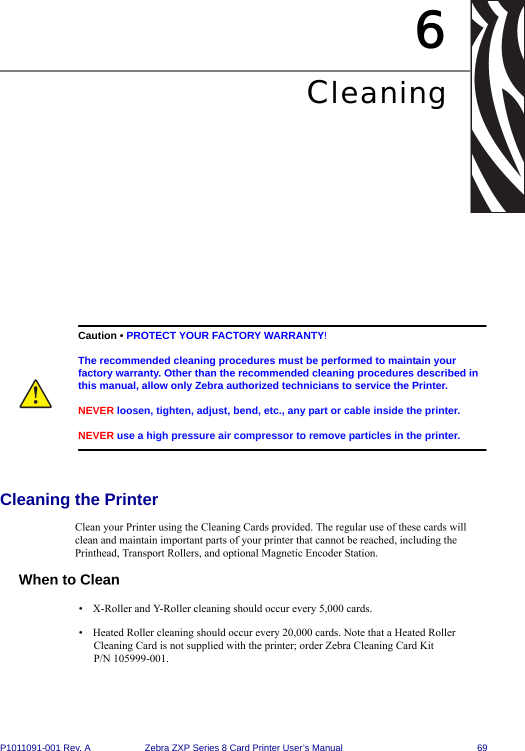 P1011091-001 Rev. A Zebra ZXP Series 8 Card Printer User’s Manual 696CleaningCleaning the PrinterClean your Printer using the Cleaning Cards provided. The regular use of these cards will clean and maintain important parts of your printer that cannot be reached, including the Printhead, Transport Rollers, and optional Magnetic Encoder Station.When to Clean• X-Roller and Y-Roller cleaning should occur every 5,000 cards.• Heated Roller cleaning should occur every 20,000 cards. Note that a Heated Roller Cleaning Card is not supplied with the printer; order Zebra Cleaning Card Kit P/N 105999-001.Caution • PROTECT YOUR FACTORY WARRANTY!The recommended cleaning procedures must be performed to maintain your factory warranty. Other than the recommended cleaning procedures described in this manual, allow only Zebra authorized technicians to service the Printer.NEVER loosen, tighten, adjust, bend, etc., any part or cable inside the printer.NEVER use a high pressure air compressor to remove particles in the printer.