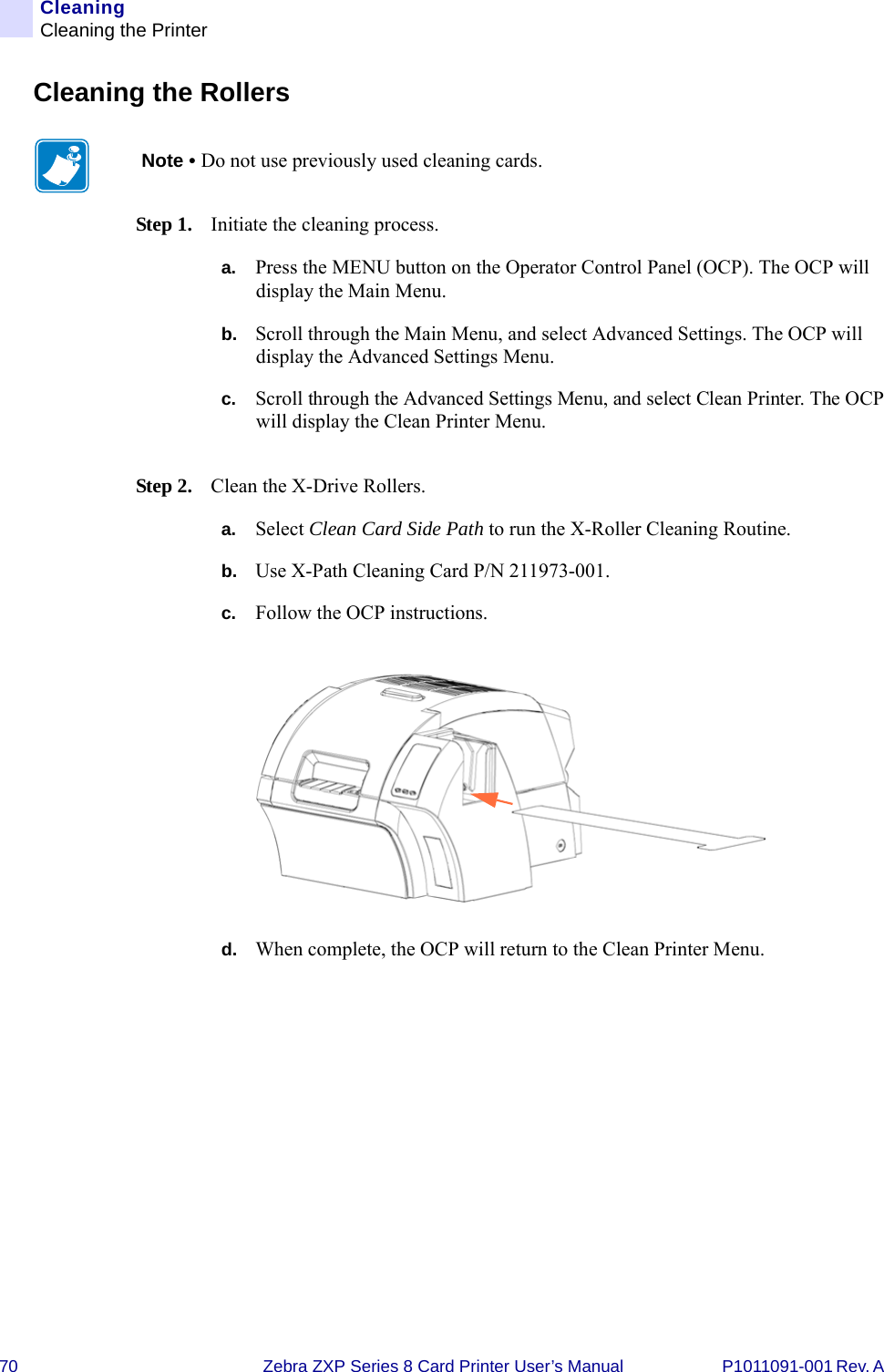 70 Zebra ZXP Series 8 Card Printer User’s Manual P1011091-001 Rev. A CleaningCleaning the PrinterCleaning the RollersStep 1. Initiate the cleaning process.a. Press the MENU button on the Operator Control Panel (OCP). The OCP will display the Main Menu.b. Scroll through the Main Menu, and select Advanced Settings. The OCP will display the Advanced Settings Menu.c. Scroll through the Advanced Settings Menu, and select Clean Printer. The OCP will display the Clean Printer Menu.Step 2. Clean the X-Drive Rollers.a. Select Clean Card Side Path to run the X-Roller Cleaning Routine.b. Use X-Path Cleaning Card P/N 211973-001.c. Follow the OCP instructions.d. When complete, the OCP will return to the Clean Printer Menu.Note • Do not use previously used cleaning cards.