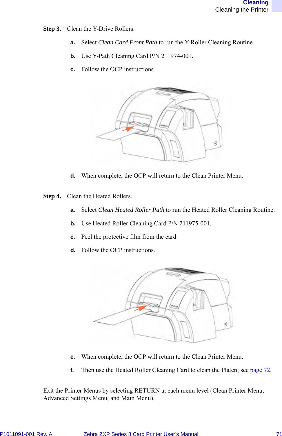 CleaningCleaning the PrinterP1011091-001 Rev. A Zebra ZXP Series 8 Card Printer User’s Manual 71Step 3. Clean the Y-Drive Rollers.a. Select Clean Card Front Path to run the Y-Roller Cleaning Routine.b. Use Y-Path Cleaning Card P/N 211974-001.c. Follow the OCP instructions.d. When complete, the OCP will return to the Clean Printer Menu.Step 4. Clean the Heated Rollers.a. Select Clean Heated Roller Path to run the Heated Roller Cleaning Routine.b. Use Heated Roller Cleaning Card P/N 211975-001.c. Peel the protective film from the card.d. Follow the OCP instructions.e. When complete, the OCP will return to the Clean Printer Menu.f. Then use the Heated Roller Cleaning Card to clean the Platen; see page 72.Exit the Printer Menus by selecting RETURN at each menu level (Clean Printer Menu, Advanced Settings Menu, and Main Menu).