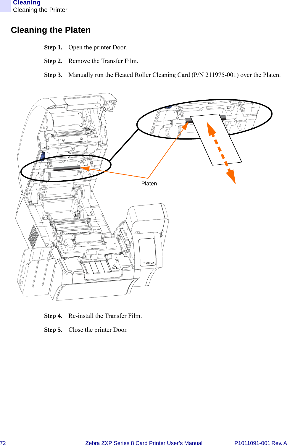 72 Zebra ZXP Series 8 Card Printer User’s Manual P1011091-001 Rev. A CleaningCleaning the PrinterCleaning the PlatenStep 1. Open the printer Door.Step 2. Remove the Transfer Film.Step 3. Manually run the Heated Roller Cleaning Card (P/N 211975-001) over the Platen.Step 4. Re-install the Transfer Film.Step 5. Close the printer Door.Platen