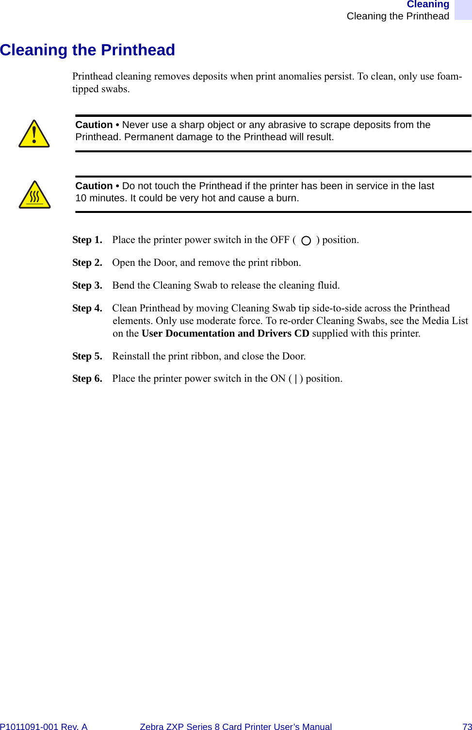 CleaningCleaning the PrintheadP1011091-001 Rev. A Zebra ZXP Series 8 Card Printer User’s Manual 73Cleaning the PrintheadPrinthead cleaning removes deposits when print anomalies persist. To clean, only use foam-tipped swabs.Step 1. Place the printer power switch in the OFF (   ) position.Step 2. Open the Door, and remove the print ribbon.Step 3. Bend the Cleaning Swab to release the cleaning fluid.Step 4. Clean Printhead by moving Cleaning Swab tip side-to-side across the Printhead elements. Only use moderate force. To re-order Cleaning Swabs, see the Media List on the User Documentation and Drivers CD supplied with this printer.Step 5. Reinstall the print ribbon, and close the Door.Step 6. Place the printer power switch in the ON ( | ) position.Caution • Never use a sharp object or any abrasive to scrape deposits from the Printhead. Permanent damage to the Printhead will result.Caution • Do not touch the Printhead if the printer has been in service in the last 10 minutes. It could be very hot and cause a burn.